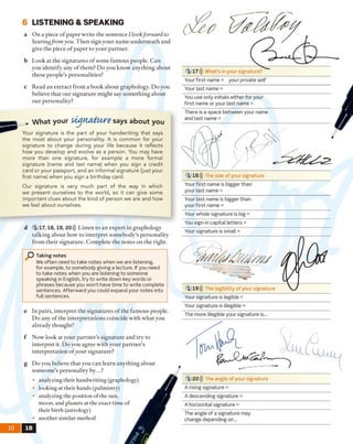 6 LISTENING & SPEAKING
a On a piece o f paper write the sentence I lookforward to
hearingfrom you. Then sign your name underneath and
give the piece o f paper to your partner.
b Look at the signatures o f some famous people. Can
you identify any o f them? Do you know anything about
these people’s personalities?
c Read an extract from a book about graphology. Do you
believe that our signature might say something about
our personality?
W hat your tUJftdfyw e says about you
Your signature is the part of your handwriting that says
the most about your personality. It is common for your
signature to change during your life because it reflects
how you develop and evolve as a person. You may have
more than one signature, for example a more formal
signature (name and last name) when you sign a credit
card or your passport, and an informal signature (just your
first name) when you sign a birthday card.
Our signature is very much part of the way in which
we present ourselves to the world, so it can give some
im portant clues about the kind of person we are and how
we feel about ourselves.
e In pairs, interpret the signatures o f the fam ous people.
Do any o f the interpretations coincide with what you
already thought?
f Now look at your partner's signature and try to
interpret it. D o you agree with your partner’s
interpretation ofy o u r signature?
g Do you believe that you can learn anything about
someone’s personality by...?
• analyzing their handwriting (graphology)
• looking at their hands (palmistry)
• analyzing the position of the sun,
moon, and planets at the exact time of
their birth (astrology)
• another similar method
10 IB
1 17))) What's in your signature?
Your first name = your private self
Your last name =
You use only initials either for your
first name or your last name =
There is a space between your name
and last name =
1 18))) The size of your signature
Your first name is bigger than
your last name =
Your last name is bigger than
your first name =
Your whole signature is big =
You sign in capital letters =
Your signature is small =
1 19))) The legibility of your signature
Your signature is legible =
Your signature is illegible =
The more illegible your signature is...
1 20))) The angle of your signature
A rising signature =
A descending signature =
A horizontal signature =
The angle of a signature may
change depending on...
Taking notes
We often need to take notes when we are listening,
for example, to somebody giving a lecture. If you need
to take notes when you are listening to someone
speaking in English, try to write down key words or
phrases because you won’t have time to write complete
sentences. Afterward you could expand your notes into
full sentences.
d 1 17,18,19, 20))) Listen to an expert in graphology
talking about how to interpret somebody’s personality
from their signature. Complete the notes on the right.
 