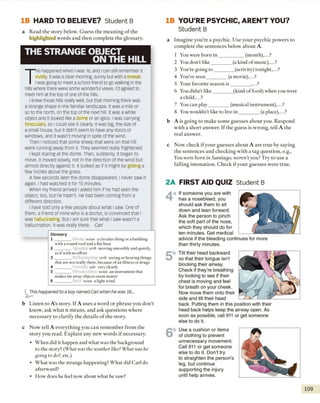 IB HARD TO BELIEVE? Student B
a Read the story below. G uess the meaning o f the
highlighted words and then complete the glossary.
THE STRANGE OBJECT
ON THE HILL
T
his happened when Iwas 16, and Ican still remember it
vividly. Itwas a clear morning, sunny but with a breeze.
Iwas going to meet a school friend to go walking in the
hills where there were some wonderful views. I'd agreed to
meet him at the top of one of the hills.
I knew those hills really well, but that morning there was
a strange shape in the familiar landscape. It was a mile or
so to the north, on the top of the next hill. It was a white
object and it looked like a dome or an igloo, i was carrying
binoculars, so I could see it clearly. It was big, the size of
a small house, but it didn't seem to have any doors or
windows, and it wasn't moving in spite of the wind.
Then I noticed that some sheep that were on that hill
were running away from it. They seemed really frightened.
I kept staring at the dome. Then, suddenly, it began to
move. It moved slowly, not in the direction of the wind but
almost directly against it. It looked as if it might be gliding a
few inches above the grass.
A few seconds later the dome disappeared. ı never saw it
again. I had watched it for 15 minutes.
When my friend arrived l asked him if he had seen the
object, too, but he hadn't. He had been coming from a
different direction.
ı have told only a few people about what ı saw. One of
them, a friend of mine who is a doctor, is convinced that ı
was hallucinating. But I am sure that what I saw wasn't a
hallucination. It was really there. Carl
This happened to a boy named Carl when he was 16...
Listen to A’s story. If A uses a word or phrase you don’t
know, ask what it means, and ask questions where
necessary to clarify the details o f the story.
Now tell A everything you can remember from the
story you read. Explain any new words if necessary.
• When did it happen and what was the background
to the story? (What was the weather like? What was he
going to do?, etc.)
• What was the strange happening? What did Carl do
afterward?
• How does he feel now about what he saw?
IB YOU’RE PSYCHIC, AREN’T YOU?
Student B
a Imagine you’re a psychic. Use your psychic powers to
complete the sentences below about A.
1 You were born in __________ (month),...?
2 You don’t like________ (a kind o f music),...?
3 You’re going to ________(activity) tonight,...?
4 You’ve seen________ (amovie),...?
5 Your favorite season is________ ,...?
6 You didn’t like________ (kind of food) when you were
a child,...?
7 You can play________ (musical instrument),...?
8 You wouldn't like to live in ________ (a place),...?
b A is going to make some guesses about you. Respond
with a short answer. If the guess is wrong, tell A the
real answer.
c Now check if your guesses about A are true by saying
the sentences and checking with a tag question, e.g.,
You were born in Santiago, weren’tyou? Try to use a
falling intonation. Check if your guesses were true.
2A FIRST AID QUIZ Student B
4a If someone you are with
has a nosebleed, you
should ask them to sit
down and lean forward.
Ask the person to pinch
the soft part of the nose,
which they should do for
ten minutes. Get medical
advice if the bleeding continues for more
than thirty minutes.
5b Tilt their head backward
so that their tongue isn't
blocking their airway.
Check if they're breathing
by looking to see if their
chest is moving and feel
for breath on your cheek.
Now move them onto their
side and tilt their head
back. Putting them in this position with their
head back helps keep the airway open. As
soon as possible, call 911 or get someone
else to do it.
6b Use a cushion or items
of clothing to prevent
unnecessary movement.
Call 911 or get someone
else to do it. Don’t try
to straighten the person's
leg, but continue
supporting the injury
until help arrives.
109
Glossary
1 _________ d o o m <n o u n a c irc u la r th in g o r a b u ild in g
w ith a ro u n d ro o f and a fla t base
2 _________"g la id u j/ verb m o vin g sm o o th ly and quietly,
as i f w ith no e ffo rt
3 _________/ho 'lu sa n e itio /ve rfa seeing o r h e a rin g th in g s
tha t are n o t re a lly there, because o f an illne ss o r drugs
4 __ 'v iv o d li/o d v ve ry clearly
5 _________/b i'n a k y o ls rz , n o u n an in s tru m e n t tha t
makes fa r away objects seem nearer
6 _________'b ri 7.1n o u n a lig h t w in d
 