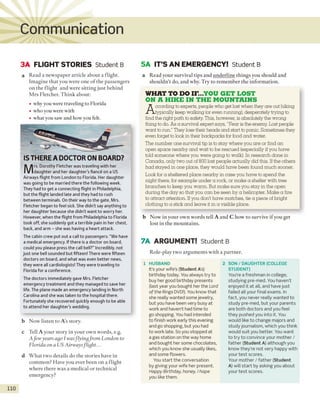 Communication
3A FLIGHT STORIES Student B 5A IT’S AN EMERGENCY! Student B
a Read a newspaper article about a flight.
Imagine that you were one o f the passengers
on the flight and were sitting just behind
M rs Fletcher. Think about:
• why you were traveling to Florida
• who you were with
• what you saw and how you felt.
IS THERE A DOCTOR ON BOARD?
M
rs. Dorothy Fletcher was traveling with her
daughter and her daughter's fiance on a US
Airways flight from London to Florida. Her daughter
was going to be married there the following week.
They had to get a connecting flight in Philadelphia,
but the flight landed late and they had to rush
between terminals. On their way to the gate, Mrs.
Fletcher began to feel sick. She didn’t say anything to
her daughter because she didn’t want to worry her.
However, when the flight from Philadelphia to Florida
took off, she suddenly got a terrible pain in her chest,
back, and arm - she was having a heart attack.
The cabin crew put out a call to passengers: “We have
a medical emergency. If there is a doctor on board,
could you please press the call bell?” Incredibly, not
just one bell sounded but fifteen! There were fifteen
doctors on board, and what was even better news,
they were all cardiologists! They were traveling to
Florida for a conference.
The doctors immediately gave Mrs. Fletcher
emergency treatment and they managed to save her
life. The plane made an emergency landing in North
Carolina and she was taken to the hospital there.
Fortunately she recovered quickly enough to be able
to attend her daughter’swedding.
b Now listen to A’s story.
c Tell A your story in your own words, e.g.
Afew years ago I was-flyingfrom London to
Florida on a US Airwaysflight...
d W hat two details do the stories have in
common? Have you ever been on a flight
where there was a medical or technical
emergency?
110
a Read your survival tips and underline things you should and
shouldn't do, and why. Try to remember the information.
WHAT TO DO IF...YOU GET LOST
ON A HIKE IN THE MOUNTAINS
According toexperts, people who get lost when they are out hiking
typically keep walking (oreven running), desperately trying to
find the right path to safety. This, however, is absolutely the wrong
thing to do. As a survival expert says, "Fear is theenemy. Lost people
want torun." They lose their heads and start to panic. Sometimes they
even forget to look in their backpacks for food and water.
The number one survival tip is to stay where you are or find an
open space nearby and wait tobe rescued (especially ifyou have
told someone where you were going towalk). In research done in
Canada, only two out of 800 lost people actually did this. Ifthe others
had stayed in one place, they would have been found much sooner.
Look for a sheltered place nearby in case you have to spend the
night there, for example under a rock, or make a shelter with tree
branches to keep you warm. But make sure you stay in the open
during the day so that you can be seen by a helicopter. Make a fire
to attract attention. Ifyou don't have matches, tie a piece of bright
clothing toa stickand leave it in a visible place.
b Now in your own words tell A and C how to survive if you get
lost in the mountains.
7A ARGUMENT! Student B
Role-play two arguments with a partner.
1 HUSBAND
It’s your wife’s (Student A’s)
birthday today. You always try to
buy her good birthday presents
(last year you bought her the Lord
of the Rings DVD!). You know that
she really wanted some jewelry,
but you have been very busy at
work and haven’t had time to
go shopping. You had intended
to finish work early this evening
and go shopping, but you had
to work late. So you stopped at
a gas station on the way home
and bought her some chocolates,
which you know she usually likes,
and some flowers.
You start the conversation
by giving your wife her present.
Happy Birthday, honey. I hope
you like them.
2 SON / DAUGHTER (COLLEGE
STUDENT)
You’re a freshman in college,
studying pre-med. You haven’t
enjoyed it at all, and have just
failed all your final exams. In
fact, you never really wanted to
study pre-med, but your parents
are both doctors and you feel
they pushed you into it. You
would like to change majors and
study journalism, which you think
would suit you better. You want
to try to convince your mother /
father (Student A) although you
know they’re not very happy with
your test scores.
Your mother / father (Student
A) will start by asking you about
your test scores.
 