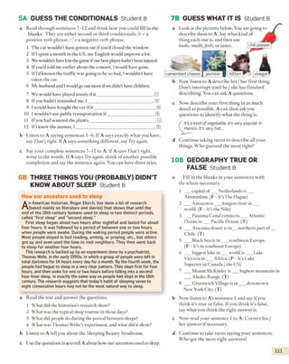 5A GUESS THE CONDITIONALS Student B 7B GUESS WHAT IT IS Student B
a Read through sentences 7-12 and think how you could fill in the
blanks. They are either second or third conditionals. EE= a
positive verb phrase, 3 = a negative verb phrase.
1 The cat wouldn't have gotten out if you’d closed the window.
2 If I spent a month in the US, my English would improve a lor.
3 We wouldn't have lost the game if our best player hadn’t been injured.
4 Ifyou'd told me earlier about the concert, I would have gone.
5 If I'd known the traffic was going to be so bad, I wouldn't have
taken the car.
6 My husband and Iwould go out more ifwe didn’t have children.
7 We would have played tennis if it__________________________.0
8 Ifyou hadn’t reminded me, I______________________________. 0
9 I would have bought the car if it___________________________ .[it]
10 I wouldn't use public transportation if_____________________ .0
11 Ifyou had watered the plants,______________________________.0
12 If 1knew' the answer, I____________________________________ .E]
a Look at the pictures below. You are going ı
describe them to A. Say what kind of
thing each one is, and then use
looks, smells,feels, or tastes.
vinegar
b Now listen to A describe his / her first thing.
Don’t interrupt until he / she has finished
describing. You can ask A questions.
c Now describe your first thing in as much
detail as possible. A can then ask you
questions to identify what the thing is.
It’s a kind o f vegetable. It's very popular in
Mexico. It's very hot...
b Listen to A saying sentences 1-6. If A says exactly what you have,
say That’s right. If A says something different, say Try again.
c Say your complete sentences 7-12 to A. If A says That’s right,
write in the words. If A says Try again, think o f another possible
completion and say the sentence again. You can have three tries.
d Continue taking turns to describe all your
things. Who guessed the m ost right?
10B GEOGRAPHY TRUE OR
FALSE Student B
6B THREE THINGS YOU (PROBABLY) DIDN’T
KNOW ABOUT SLEEP Student B
How our ancestors used to sleep
An American historian, Roger Ekirch, has done a lot of research
(based mainly on literature and diaries) that shows that until the
end of the 18th century humans used to sleep in two distinct periods,
called "first sleep" and "second sleep."
First sleep began about two hours after nightfall and lasted for about
four hours. It was followed by a period of between one or two hours
when people were awake. During the waking period people were active.
Most people stayed in bed reading, writing, or praying, etc., but others
got up and even used the time to visit neighbors. They then went back
to sleep for another four hours.
This research is backed up by an experiment done by a psychiatrist,
Thomas Wehr, in the early 1990s, in which a group of people were left in
total darkness for 14 hours every day for a month. By the fourth week, the
people had begun to sleep in a very clear pattern. They slept first for four
hours, and then woke for one or two hours before falling into a second
four-hour sleep, in exactly the same way as people had slept in the 18th
century. The research suggests that today's habit of sleeping seven to
eight consecutive hours may not be the most natural way to sleep.
a Fill in the blanks in your sentences with
the where necessary.
1 ___capital o f___ Netherlands is___
Amsterdam. (F - It’s The Hague)
2 ___Amazon is ___ longest river in ___
world. (F - It’s the Nile)
3 ___Panama Canal connects___ Atlantic
Ocean to ___Pacific Ocean. (T)
4 ___Atacama desert is in__ northern part o f__
Chile. (T)
5 ___Black Sea is in ___ southwest Europe.
(F - It’s in southeast Europe)
6 ___biggest lake in ___ world is___ Lake
Victoria in___Africa. (F - It’s Lake
Superior in Canada / the US)
7 ___Mount McKinley is ___ highest mountain in
___Alaska Range. (T)
8 ___Greenwich Village is in ___ downtown
New York City. (T)
b Now listen to A’s sentence 1 and say if you
think it’s true or false. If you think it’s false,
say what you think the right answer is.
c Now read your sentence 1 to A. Correct his /
her answer if necessary.
d Continue to take turns saying your sentences.
Who got the most right answers?
I l l
camembert cheese jasmine kitten
chili pepper
a Read the text and answer the questions.
1 What did the historian's research show?
2 What was the typical sleep routine in those days?
3 What did people do during the period between sleeps?
4 What was Thomas Wehr’s experiment, and what did it show?
b Listen to A tell you about the Sleeping Beauty Syndrome,
c Use the questions in a to tell A about how our ancestors used to sleep.
 