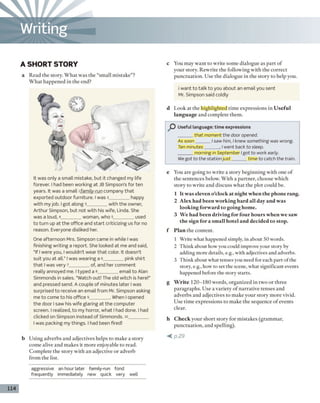 A SHORT STORY
a Read the story. What was the “small mistake”?
What happened in the end?
It was only a small mistake, but it changed my life
forever. I had been working at JB Simpson’s for ten
years. It was a small ı family-run company th a t
exported outdoor furniture. I was 2________ happy
w ith my job. i got along 3________ w ith the owner,
Arthur Simpson, but not w ith his wife, Linda. She
was a loud, 4________ woman, who 5_________used
to turn up at the office and sta rt criticizing us for no
reason. Everyone disliked her.
One afternoon Mrs. Simpson came in while I was
finishing writing a report. She looked at me and said,
“If I were you, I wouldn’t wear th a t color. It doesn’t
suit you at all.” I was wearing a 6________ pink shirt
th a t I was very 7________ of, and her comment
really annoyed me. I typed a 8________ email to Alan
Simmonds in sales. “Watch out! The old witch is here!”
and pressed send. A couple of minutes later 1was
surprised to receive an email from Mr. Simpson asking
me to come to his office 9________ . When I opened
the door I saw his wife glaring a t the computer
screen. I realized, to my horror, what I had done. I had
clicked on Simpson instead of Simmonds. 10________
I was packing my things. I had been fired!
c You may want to write some dialogue as part of
your story. Rewrite the following with the correct
punctuation. Use the dialogue in the story to help you.
i want to talk to you about an email you sent
Mr. Simpson said coldly
d Look at the highlighted time expressions in U seful
language and complete them.
Useful language: time expressions
______that moment the door opened.
As soon______ / saw him, I knew something was wrong.
Ten minutes_____ , / went back to sleep.
______ morning in September Igot to work early.
We got to the station ju s t______tim e to catch the train.
e You are going to write a story beginning with one of
the sentences below. With a partner, choose which
story to write and discuss what the plot could be.
1 It was eleven o’clock at night when the phone rang.
2 Alex had been working hard all day and was
looking forward to going home.
3 We had been driving for four hours when we saw
the sign for a sm all hotel and decided to stop.
f Plan the content.
1 Write what happened simply, in about 50 words.
2 Think about how you could improve your story by
adding more details, e.g., with adjectives and adverbs.
3 Think about what tenses you need for each part of the
story, e.g., how to set the scene, what significant events
happened before the story starts.
g W rite 120-180 words, organized in two or three
paragraphs. Use a variety o f narrative tenses and
adverbs and adjectives to make your story more vivid.
Use time expressions to make the sequence o f events
clear.
h C heck your short story for m istakes (grammar,
punctuation, and spelling).
< p . 2 9
114
aggressive an hour later family-run fond
frequently immediately new quick very well
Writing
b Using adverbs and adjectives helps to make a story
come alive and makes it more enjoyable to read.
Complete the story with an adjective or adverb
from the list.
 