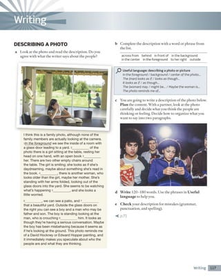 DESCRIBING A PHOTO
a Look at the photo and read the description. D o you
agree with what the writer says about the people?
b Complete the description with a word or phrase from
the list.
across from behind in front of in the background
in the center in the foreground to her right outside
I think this is a family photo, although none of the
family members are actually looking at the camera,
ıIn the foreground we see the inside of a room with
a glass door leading to a yard. 2__________of the
photo there is a girl sitting at the table, resting her
head on one hand, with an open book 3__________
her. There are two other em pty chairs around
the table. The girl is smiling; she looks as if she's
daydreaming, maybe about something she's read in
the book. 4__________, there is another woman, who
looks older than the girl, maybe her mother. She's
standing with her arms folded, looking out of the
glass doors into the yard. She seems to be watching
what's happening 5__________, and she looks a
little worried.
6__________, we can see a patio, and 7__________
that a beautiful yard. Outside the glass doors on
the right you can see a boy and a man who may be
father and son. The boy is standing looking at the
man, who is crouching 8__________him. It looks as
though they're having a serious conversation. Maybe
the boy has been misbehaving because it seems as
if he's looking at the ground. This photo reminds me
of a David Hockney or Edward Hopper painting, and
it immediately makes you speculate about who the
people are and what they are thinking.
Useful language: describing a photo or picture
In the foreground / background / center of the photo...
The (man) looks as i f / looks as though...
It looks as i f / as though...
The (woman) may / might be... / Maybe the woman is...
The photo reminds me of...
c You are going to write a description o f the photo below.
Plan the content. With a partner, look at the photo
carefully and decide what you think the people are
thinking or feeling. Decide how to organize what you
want to say into two paragraphs.
d W rite 120-180 words. Use the phrases in U sefu l
lan gu age to help you.
e C h eck your description for mistakes (grammar,
punctuation, and spelling).
< p .7 1
Writing 117
Writing
 