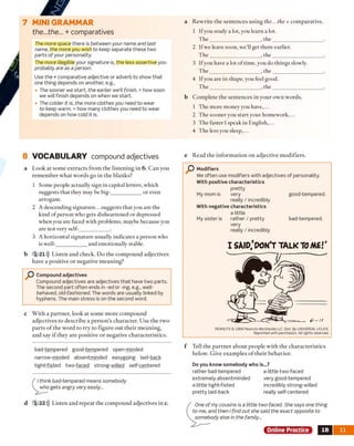 7 M INI GRAMMAR
the...the... + comparatives
The more space there is between your name and last
name, the more you wish to keep separate these two
parts o f your personality.
The more illegible your signature is, the less assertive you
probably are as a person.
Use the + comparative adjective or adverb to show that
one thing depends on another, e.g.,
• The sooner we start, the earlier we’ll finish. = how soon
we will finish depends on when we start.
• The colder it is, the more clothes you need to wear
to keep warm. = how many clothes you need to wear
depends on how cold it is.
8 VOCABULARY compound adjectives
a Look at some extracts from the listening in 6. Can you
remember what words go in the blanks?
1 Some people actually sign in capital letters, which
suggests that they may be big-___________ or even
arrogant.
2 A descending signature...suggests that you are the
kind of person who gets disheartened or depressed
when you are faced with problems, maybe because you
are not very self-___________ .
3 A horizontal signature usually indicates a person who
is well-___________ and emotionally stable.
b 1 2 1 ))) Listen and check. Do the compound adjectives
have a positive or negative meaning?
O Compound adjectives
Compound adjectives are adjectives that have two parts.
The second part often ends in -ed or -ing, e.g., well-
behaved, olcl-loshioned. The words are usually linked by
hyphens. The main stress is on the second word.
c With a partner, look at some more compound
adjectives to describe a person's character. Use the two
parts o f the word to try to figure out their meaning,
and say if they are positive or negative characteristics.
a Rewrite the sentences using the... the + comparative.
1 Ifyou study a lot, you learn a lot.
T he___________________ , the___________________ .
2 If we leave soon, we’ll get there earlier.
T he___________________ , the___________________ .
3 Ifyou have a lot of time, you do things slowly.
T he___________________ , the___________________ .
4 Ifyou are in shape, you feel good.
T he___________________ , the___________________ .
b Complete the sentences in your own words.
1 The more money you have,...
2 The sooner you start your homework,...
3 The faster I speak in English,...
4 The less you sleep,...
e Read the information on adjective m odifiers.
P Modifiers
We often use modifiers with adjectives of personality.
With positive characteristics
pretty
My mom is very good-tempered.
really / incredibly
With negative characteristics
a little
My sister is rather / pretty bad-tempered,
very
really / incredibly
I SAID,'PON'T TALK TOME.''
PEANUTS© 1966 Peanuts Worldwide LLC. Dist. By UNIVERSAL UCLICK.
Reprinted with permission. All rights reserved.
f Tell the partner about people with the characteristics
below. Give examples o f their behavior.
Do you know somebody who is...?
rather bad-tempered a little two-faced
extremely absentminded very good-tempered
a little tight-fisted incredibly strong-willed
pretty laid-back really self-centered
Online Practice IB 11
bad-tempered good-tem pered open-minded
narrow-minded absentminded easygoing iaid-back
tight-fisted two-faced strong-willed self-centered
I think bad-tempered means somebody
who gets angry very easily...
d 1 2 2 ))) Listen and repeat the compound adjectives in c. One of my cousins is a little two-faced. She says one thing
to me, and then I find out she said the exact opposite to
somebody else in the family...
 