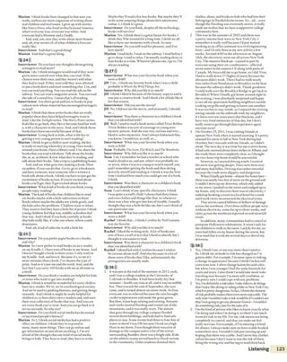 M arion 1think books havechanged in that now you
really, authors are more cognizant o fwriting about
real children and real issues. 1grew up with stories
like Nancy Drew, who lived in this fictional America
where everyone was,everyone waswhite. And
everyone had a Mommy and a Daddy.
And, and, um, now they write about more honest
and, uh, true stories o f ofwhatchildren's lives are
really like.
Interview er And that’sagood thing?
M arion And that’sagreatthing.
2 24)))
Interview er Do you haveanythoughtsabout getting
teenagers to read more?
M arion Ido. I think teenagers would read if they were
given more control over what they can read. If the
choices were their own, and they weren’t told what
they had to read. If they were told they were allowed
to put a book down and start somethingelse. Um, and
you can read anything. You can read the ads on the
subway. You can read a magazinearticle. You can read
the side o facereal box. I mean that’sall reading.
Interview er Are there good authors or books in pop
culture now whose material hasencouraged teenagers
to read?
M arion I think thatthese series books that are really
popular these days havehelped teenagers want to
read. Like the Twilight series. The Harry Potterseries.
Kids like to go back, they like to become familiar with
a, with a character in the story. And, and 1think those
books have beensuccessful becauseo fthat.
Interview er Going back to kids, what is the key to
getting avery young person to start reading?
M arion I think to get achild to start reading, the key
is really to starting when they’re young. Have books
around yourhome. Have alibrary card. Um, share the
booksthatyou read with them. Talk about the books
the, at, at, atdinner. Know whatthey’re reading,and
talk about their books.Takea trip to a publishinghouse.
And, and see whatgoes into makinga book. Meet
an author, if you can do that. Go to, go to a bookstore
and have someone, hear someone who's written a
book talk about abook. I think you have to justget the
excitement ofbooksacross. If you're excited about
booksyou'll get, they’ll get excited aboutbooks.
Interview er What kind o fbooks do you think young
people enjoy reading?
M arion The kind ofbooks that children like to read
are books maybe with a little subversion in them.
Books where maybe the adultsare alittle goofy, and
the kidssolve the problems. Children want to relate.
They want to feel they havea little bit of power. 1think
young children feel that way, middle-schoolers feel
that way. And i think ifyou look carefully at books
that kids really like, it’sthe one where, where youth
dominates.
And, uh, kind of rules the world a little bit.
2 25)))
Interview er Do you prefer paper books or e-books,
and why?
M arion So I now preferto read books on ail e-reader,
on my Kindle. I, I havetons ofbooks in my house. And
I haven't bought a book in three years. I only read on
my Kindle. And, and love it. Because it’s, to me it’s
more intimate than a book. I’vechosen the type of
print. And so it’sjust me and the word. And, and the
fact that I can carry 100 books with meat all times is
athrill.
Interview er Do you think e-readersare helpful forkids
or teens who want to get into reading?
M arion 1think it would be wonderful for every child to
have an e-reader. We’re, we’rea technological society.
And we’re used to pushing buttons, and getting things
instantly. And I think it might be really helpful for
children to, to havetheir own e-readers and, and start
their own collection of books that way. And you can
seeevery bookyou’ve read. A nd you can go back to ir
in two seconds. So why not?
Interview er Do you think social media hasdecreased
or increased people’s literacy?
M arion So 1,1think social media hashad a positive
effect on children. I think they’re exposed to
many, many more things. They can go online and
get information on just about anything. I, I’m not
afraid o fthechanges that any kind ofsocial media
brings to kids. They have to read, they haveto write.
Maybe they’ll read a few lessbooks. But maybe they'll
write someamazing things about their adventures
online. I, I think it’sgreat.
Interview er Do you think, despite all the technology,
books w ill survive?
M arion Yes. 1think there’sagreat future for books. I
chink they’ll be around fora long time. I think weall
like to haveour moments with abook. So sure.
Interview er Do you still read for pleasure, and if so
how much?
M arion I read daily. 1read on the subway. 1read before I
go to sleep. I read to relax. I’m usually reading three or
four books at a time. Whatever pleases me, 1go to. I’m
always reading.
2 27)))
Interview er What wasyour favorite book when you
were achild?
( ill Uni...I think my favorite book when I wasa child
probably is Where the Wild Things Are.
Interview er Why did you like it so much?
( ill I chink I liked it becauseo fthe fantasy aspects and it
was just acreative book. And I think alot o fkids like it
for that reason.
Interview er Did you seethe movie?
Jill No, Idid not seethe movie, unfortunately. I should,
so...
Interview er Was there acharacter in achildren's book
that you identified with?
Jill Well, 1usedto read a book seriescalled TrixieBelden.
Trixie Belden was sort ofa teenageor young teen
mystery person. And shewasvery curious and very...
liked to solve mysteries. And I always fashioned that,
you know, I would too, as well, so...
Interview er What wasyour favorite book when you
were achild?
Sean Probably The Lion,The Witch, andThe Wardrobe.
Interview er Why did you like it so much?
Sean Um, ɪ remember we had a teacher at school who
read it aloud to us, and um, when 1was probably six
or seven, when I was too young to read it myself um,
and I remember getting the book and then sitting
down by myselfand reading it. 1think it was the first
time I realized how much you could get out ofa book,
I think.
Interview er Was there acharacter in achildren’s book
thatyou identified with?
Sean Ican’t think o fanyspecificcharacters. I think
I was quite ascruffy child. Ialways had dirty knees
and torn clothes and things like that, so whenever
there was a boy who got into lots o ftrouble, I usually
thought that wasa little bit like me, but I can't think of
one particular one.
Interview er What was your favorite book when you
were achild?
Rachel I think thac.,.1 think Coralineby Neil Gaimen
was my favorite.
Interview er Why did you like it so much?
Rachel 1liked the writing style. A lot ofbooksjust
sort o fhavea wall o ftext that's hard to absorb, but I
thought it was easier to read.
Interview er Was there acharacter in achildren’s book
that you identified with?
Rachei I identified with Coraline becauseI tend to
be curiousaboutstuff. And also because in a lot of
those sorts of books thal I like, unfortunately the
protagonistsare usually male.
2 36)))
1 It was just at the end o fthe summer in 2013, yeah,
and 1was acollege student at the University of
Colorado in Boulder. It had been really dry that
summer- hardly any rain at all, and it was incredibly
hot.Then toward the end o fSeptember, the rain
came, and it rained almost an entire week. At first,
everyone was so relieved becausethe rain brought
coolertemperaturesand made the grassgreen.
But then, it just kept raining and raining. Streams
and creeks started flooding and roared out ofthe
mountains, and it was really scary. The stream
that goesthrough mycollege campus flooded
several dorm buildings, and kids had to find safe
places to slay. Some rooms had three to four feet of
water in them! I was OK because 1lived on a high
floor in my dorm. Even though there wasa lot of
damageto the campus and to a lot ofthe towns
surrounding Boulder, there was a bright side. Kids
on the athletic teams served lunch to flood victims
in the community. Other students donated their
clothes, shoes,and books to kids who had lost their
belongings in flooded dorm rooms. So...uh...even
though the flooding wasextremely severe, it really
made me realize that we haveasupportive college
community here.
2 This was in the summer o f 2003 and there was
a pretty intense heat wave in New York City. I
remember it really well becauseI’d just started
working asan office assistant in acivil engineering
firm -and I’d only been at my new job for a few
weeks. Around 4:00 in the afternoon on August
14th, the electricity went out all across New York
City. The massive blackout - caused in part by
everyone using their air-conditioners - affected
seven states in the eastern US along with parts of
Canada. Mv boss told me to go home, so 1did. First,
I had to walk down ɪ7 flights ofstairs becausethe
elevators didn’t work. Then I had co walk nearly
four miles from Manhattan to Brooklyn in the heat
becausethe subways didn’t work. Thank goodness
1could walk over the Brooklyn Bridge to get back to
Brooklyn! When I finally got home around eight in
the evening, I was absolutely surprised and happy
to seeall my apartment building neighbors outside
cooking on grills and getting to know one another.
It was too hot to stay inside, so 1enjoyed the evening
sitting outside on the sidewalk with my neighbors.
It’s been overten years since that blackout, and I
have very fond memories of that day, but 1don’t
really want to go through that experience again
anytime soon!
3 On October29,2011,1was visiting friends in
upstate New York when it started snowing. It’spretty
unusual for snow to fall in New York during late
October, but I was safe with my friends, so1didn't
mind. The next day it was time for me to drive home.
It had only snowed about three inches in Albany and
the roads there were completely clear, so 1thought
my two-hour crip home would beuneventful.
However, as I started driving south. I noticed
the snow was getting deeper. Trees were bent over
and many had fallen. Driving was rather stressful
because the roads were slippery and dangerous.
When I finally got home-almost fivehourslater—
therewas nearly two feet ofsnow on theground and
I couldn’t drive up my driveway, which only added
to my stress. 1parked on the streetand trudged upto
my house, only to discover there was no electricity. I
ended up booking aroom in alocal hotel fora week
until work crews reconnected the electrical wires.
That storm caused billions o fdollars ofdamage
across the northeast. Over three million people were
without electricity, some for up to three weeks, and
cities across the norlheast reported record snowfall
totals.
In addition, many communities had to cancel or
postpone Halloween celebrations. It wasn’t safe for
the children to walk in the snow. Luckily for me, no
trees had fallen on my houseduring the storm, but
1was mad that it took me several daysto shovel my
driveway.
2 38)))
1 Yes, 1think I am, or anyway more than I used to
be. ɪ think myattitude to risk haschanged as I’ve
gotten older. For example, I’m more open to risking
achange in appearance because 1think I’m lessself-
conscious now. 1often change hairstyles and color,
but when I wasyounger Ihad the samehairstyle for
yearsandyears, i also think I would take more risks
traveling now because I'm more self-confident, so
I’m pretty sure 1could cope with any problems.
2 Yes, I’m definitely arisk taker. 1take risks to dothings
that Ienjoy likeskiing or riding abike in New York City,
which ispretty dangerous. In fact, I think theelement
ofrisk probably makesthemeven more enjoyable.The
only time I wouldn’t takea risk would beif Icouldn’t see
that Iwasgoingto getany pleasurefrom it- 1wouldn’t
dosomething riskyjust for the sakeofit.
3 I’m the kind of person who likes to know exactly what
I’m doing and when I’m doing it, so there’s not much
room for risk in my life. For me, risk means not being
completely in control, and that can make me feel
really nervous. For example, if I’m meetinga friend
for dinner, Ialways make sure vvehaveatable booked
somewhere nice. I wouldn't risk just turning up and
hoping that there was atable. And I never buy clothes
oniine becauseI don’t want to run the risk ofthem
being the wrong size and having to send them back.
Listening 123
 