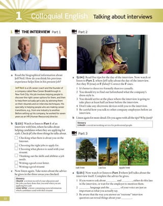 Talking about interviewsColloquial English
VIDE0 THE INTERVIEW Part 1
a Read the biographical information about
Jeff Neil. How do you think his previous
experience helps him in his present job?
Jeff Neil is a US career coach and the founder of
a company called New Career Breakthrough in
New York City. Hisjob involves helping peopie to
discover the right career options for them, and then
to heip them actually get a job, by advising them
on their resumes and on interview techniques. His
specialty is helping people who are making career
transitions, e.g., from one industry to another.
Before setting up his company, he worked for seven
years as an HR (Human Resources) director.
b 123))) Watch or listen to P art 1 of an
interview with him, where he talks about
helping candidates when they are applying for
a job. Check ( / ) the three things he talks about.
I I Checking what there is about you on the
Internet.
] Choosing the right jobs to apply for.
LH Choosing what photos to send with your
resume.
EZ] Thinking out the skills and abilities a job
needs.
] Writing a good cover letter.
LI] Writing a good resume
c Now listen again. Take notes about the advice
he gives in the three areas you checked.
VIDEO Part 2
a 1 24))) Read five tips for the day o f the interview. Now watch or
listen to P art 2, where Jeff talks about the day o f the interview.
Are they T (true) or F (false)? Correct the F ones.
1 It's better to dress too formally than too casually.
2 You should try to find out beforehand what the company’s
dress style is.
3 You should arrive at the place where the interview is going to
take place at least half an hour before the interview.
4 Don’t take any electronic devices with you to the interview.
5 Be careful how you talk to other company employees before an
interview.
b Listen again for more detail. Do you agree with all the tips? Why (not)?
VIDEO
Part 3
oak tree cactus apple tree
a 1 25))) Now watch or listen to P art 3 where Jeff talks about the
interview itself. Complete the advice he gives.
1 If you want to ask about________and_________ , either do this late
in the interview, or wait for the employer to mention them.
2 ________ language and the_________ofyour voice are just as
important as what you actually say.
3 Be aware that the wav you answer an “extreme” interview
question can reveal things about your________ .
1
Glossary
resume a written record ofyour education and
the jobs you have done that you send whenyou are
applying for a job
cover letter a letter containing extra information
which candidates send with their resume
Glossary
Linkedln a social networking service for professional people.
 
