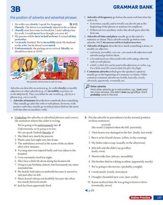 GRAMMAR BANK
3B
the position of adverbs and adverbial phrases
1 H e w alks very slowly. I speak five languages 2 13)))
fluently. T he driver w as seriously injured in th e accident.
2 I hardly ever have tim e for breakfast. Liam ’s always late
for w ork. I w ould never have th o u g h t you w ere 40.
3 M y p arents w ill be here in h alfan hour. It rained all day
ycsterday.
4 I'm nearly finished. W e’re incredibly tired. M y husband
w orks a lot, b u t he do esn 't e a rn much.
5 Unfortunately, the package never arrived. Ideally, we
should leave here at 10:00.
My parents w ill be here in half an hour.
A dverbs can describe an actio n (e.g., he walks slowly) o r m odify
adjectives o r o th er adverbs (e.g., it’s incredibly expensive, he
works very hard). T hey can either be one w ord (e.g., often) o r a
phrase (e.g., once a week).
1 Adverbs o f manner describe how som ebody does som ething.
T hey usually go after the verb o r verb phrase, how ever, w ith
passive verbs they usually go in m id-position (before the m ain
verb b u t after an auxiliary verb).
2 Adverbs o ffrequency go before the m ain verb b u t after the
verb to be.
• Sometimes, usually, and normally can also be p u t a t the
beg in n in g o f the phrase o r sentence for em phasis.
• If there are tw o auxiliary verbs, the adverb goes after the
first one.
3 Adverbs of time and place usually go at the end o f a
sentence o r clause. Place adverbs usually go before tim e
adverbs. N O T My parents will be in halfan hour here.
4 Adverb,s o f degree describe how m uch so m eth in g is done, or
m odify an adjective.
• extremely, incredibly, very, etc., are used w ith adjectives and
adverbs and go before them .
• a lot and much are o ften used w ith verbs and go after the
verb o r verb phrase.
• a little I a little bit can be used w ith adjectives o r verbs, e.g.,
I’ma little tired. We resteda little bit after theflight.
5 Comment adverbs (w hich give the speaker's opinion)
usually go at the b eg in n in g o f a sentence o r clause. O th er
com m on com m ent adverbs are luckily, basically, clearly,
obviously, apparently, eventually, etc.
Other adverbs
Most other adverbs go in mid-position, e.g., Iju st need
ten more minutes. She didn't e v e n say goodbye. She’ll
probably come in the end.
a U n d e rlin e th e a d v e rb s o r a d v e rb ia l p h ra s e s a n d c o rre c t
th e s e n te n c e s w h e re th e o r d e r is w ro n g .
W e’re g o in g to be u n fo rtu n a te ly late. X
Unfortunately, we’regoing to be late.
H e c a n sp e a k T u rk ish flu e n tly . /
 S he liked very m uch th e p resen t.
2 M a rk cam e last n ig h t v ery late hom e.
3 T h e a m b u lan ce a rriv ed at th e scene o f th e accident
a fte r a few m in u tes.
4 A y o u n g m a n w as in ju re d badly a n d w as ta k e n to th e
ho sp ital.
5 I w a s ex trem ely tire d last n ig h t.
6 S h e’s lazy a little b it a b o u t d o in g h e r h o m ew o rk .
7 I fo rg o t y o u r b irth d a y a lm o st, b u t fo rtu n a te ly m y sister
rem in d ed m e.
8 W e luckily h ad ta k e n a n u m b re lla b ecau se it s ta rte d to
ra in ju st a fte r w e left.
9 M ary d o e sn 't alw ays e a t h e alth ily b ecau se she o ften
h as sn ack s b e tw e en m eals.
10 Jack h as b e e n a p p a re n tly fired.
b P u t th e a d v e rb s in p a re n th e s e s in th e n o rm a l p o s itio n
in th e se se n te n c e s.
seriously
S h e w a sn 't Ain ju re d w h en she fell, (seriously)
1 T h e ir h o u se w as d a m ag ed in th e fire, (badly, last w eek)
2 Ben is at h is frie n d 's hotise. (often, in th e evening)
3 M y fa th e r tak es a nap. (usually, in th e a fte rn o o n )
4 Julia left a n d she d id n ’t say goodbye.
(early, even)
5 M a rtin talk s fast, (alw ays, incredibly)
6 H is b ro th e r died in a skiing accident, (apparently, nearly)
7 W e’re g o in g to th e m ovies, (probably, to n ig h t)
8 I send e m ails, (rarely, now adays)
9 I b o u g h t a b e a u tifu l new coat, (ju st, really)
10 K a re n re a liz e d th a t she w as g o in g to le a rn to drive,
(eventually, never)
< p . 2 9
Online Practice
 