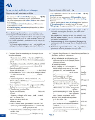 fu tu re continuous: will be + verb + -ing
4A
future perfect and future continuous
fu tu re perfect: will have + p a st participle
T he decorators will have finished painting by 2 29 >))
Tuesday, so w e can m ove back into the ap artm en t then.
T he soccer team says th a t they’ll have built the new stadium
in six m onths.
L aura won’t have arrived before dinner, so I'll leave som e
food on the stove for her.
W h en will they have learned enough E nglish to be able to
com m unicate fluently?
W e use the fu tu re perfect (will have + past participle) to say
so m eth in g w ill be finished before a certain tim e in the future.
• T h is tense is frequently used w ith the tim e expressions by
Saturday / March / 2030, etc., o r in two weeks / months, etc.
• By + a tim e expression = at the latest. W ith in, you can say
in six months.
• W e form the negative w ith won’thave + p ast participle and
m ake questions by inverting the subject and will / won’t.
D o n 't call betw een 7:00 and 8:00 because w e’ll be 2 30)))
having d in n er then.
G o o d luck o n y o u r test tom orrow . I’ll be thinking o f you.
T h is tim e tom orrow ' I’ll be sitting on the beach watching
the sunset.
C om e at 7:00 because we won’t be starting d in n er until 8:00.
W ill you be waiting for m e w hen I get o ff the train?
I’ll b e going to the sup erm ark et later. D o you w ant anything?
• U se the fu tu re con tin u o u s (will be + verb + -ing) to say th a t an
action w ill be in progress at a certain tim e in the future.
C om pare:
We’ll have d in n er at 8 :0 0 (= we w ill sta rt d in n er at 8:00)
We’ll be having d in n er at 8:00 (= at 8:00 w e w ill already
have sta rte d having dinner)
• W e som etim es use the future continuous, like the present
continuous, to talk about th in g s th a t are already planned or
decided.
• W e form the negative w ith won’t be + verb + -ing and m ake
questions by inverting the subject and will / won’t.
a C o m p le te th e s e n te n c e s u s in g th e f u tu r e p e rfe c t o r
fu tu re c o n tin u o u s .
T h e m ovie s ta rts a t 7 :0 0 .1w ill a rriv e a t 7:15. W h e n I
arriv e at th e m ovie th e a te r th e m ovie will have started.
(start)
1 T h e flig h t to M iam i takes o ff at 9 :0 0 and lands at 10:30.
A t 10:00 th e y ____________________to M ia m i, (fly)
2 1usually save $ 2 0 0 a m o n th .
By th e end o f th e year, I _________________ $ 2 ,4 0 0 . (save)
3 R ebecca leaves at 6:30. it tak es h e r a n h o u r get to w ork.
A t 7 :0 0 to m o rro w ' s h e ____________________to w ork.
(drive)
4 T h e m e e tin g s ta rts at 2 :0 0 and fin ish e s at 3:30.
D o n ’t c all m e at 2 :3 0 b ecau se w e ____________________a
m eetin g , (have)
5 S a m is p ay in g fo r h is car. T h e last p a y m e n t is in M ay.
By June h e ____________________fo r his car. (pay)
6 T h e ir last te st is o n M ay 31st.
By th e end o f M ay th e y ____________________th e ir tests.
(finish)
7 S he w rite s a c h a p te r o f h e r novel a w eek. T h is w eek
sh e’s o n c h a p te r five.
By th e end o f th is w eek s h e ____________________five
c h ap ters, (w rite)
8 S o n ia is usually at th e g y m b e tw e e n 6 :3 0 and 7:30.
T h e re ’s n o p o in t c a llin g S o n ia now . It’s 7:00 an d she
at th e gym . (w ork out)
9 T h e m ovie s ta rte d d o w n lo a d in g at 7:30. It w ill take
a n o th e r h o u r.
T h e m o v ie ____________________a t 8 :3 0 . (dow nload)
b C o m p le te th e d ia lo g u e w ith th e v e rb s in p a re n th e s e s in
th e f u tu re p e rfe c t o r c o n tin u o u s .
A W ell, it lo o k s like w e ’ll b e h av in g very
d iffe re n t w e a th e r in th e fu tu re if clim ate
ch an g e c o n tin u e s.
B W h a t d o you m ean?
A W ell, th e y say we’Ube having m uch
h ig h er te m p e ra tu re s here in N ew York,
as high as 96°. A nd rem em b er, w e
1_________________________o n th e b each,
w e 2________________________
in 96°, w h ich is very d ifferen t.
A n d islan d s like P u e rto R ico
3 _______________________by 2150
b ecau se o f th e rise in sea levels. T h ey
say th e n u m b e r o f sto rm s a n d h u rric an e s
4 _______________________by th e m iddle
o f th e c e n tu ry to o , so even m o re people
5______________________________by th en
to th e cities lo o k in g fo r w ork. Big cities
6 ______________________ even b ig g er by
th en . C a n you im ag in e th e traffic?
B I d o n ’t th in k th ere w ill be a pro b lem
w ith th e tra ffic. G as
7 ______________________ com pletely by
th e n anyw ay, so n o b o d y w ill have a car.
S o m eo n e 8_________________________
a n ew m e th o d o f tra n s p o rta tio n , so w e
9______________________________a ro u n d in
a ir c a rs o r so m eth in g .
(have)
(not lie)
(w ork)
(disappear)
(double)
(m ove)
(grow )
(ru n out)
(invent)
(fiy)
< p . 3 5
 