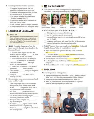 b Listen again and answer the questions.
1 What’s the biggest mistake that job
candidates make during an interview?
2 What's the most important thing for them
to communicate in the interview?
3 Why does he mention people who were
“slouched back and down”?
4 What do you need to try to communicate
with your tone of voice?
5 What “extreme” question did )eff once ask?
6 What possible answers does he suggest? Why?
2 LOOKING AT LANGUAGE
O Make or do?
Jeff uses several expressions with make and do.
These verbs are very common in expressions
related to work, and are sometimes confused
by learners of English often because they just
have one verb in their LI.
a 1 26))) Complete the extracts from the
interview with the right form o f make or do.
Listen and check.
1 “... so some of the biggest mistakes that,
that I’ve seen that people________ on their
resume is they include everything.”
2 “.. ms an employer, I don't care what you
20 years ago or 30 years ago.”
3 “You also want to ________ a Google
search on your own name.”
4 “.. .and to take an eight and a halfsheet of
paper and________ three columns...”
5 “You want to ________ sure your cell phone
is turned off.”
6 “They're________ a lot of eye contact
directly with me.”
b Now complete some more sentences related
to the world o f work.
1 They are going to make a decision about
who gets the job by the end of the week
2 Can I ________ a suggestion about how to
re-organize the HR department?
3 We m ust________ much more market
research before we develop the new product.
4 All the new employees are going to ________
a training course next month.
5 Everyone in the company h as________ a
big effort this year.
6 George is________ a great job and 1think
he deserves to earn a higher salary.
7 I need to ________ a few phone calls before
the meeting starts.
3 VIDEO
ON THE STREET
a 1 27))) Watch or listen to five people talking about job
interviews. How many of them say they definitely got the job?
Jeanine,
South African
Jo,
English
Ivan,
American
Yasuko,
American
Joost,
Dutch
b Watch or listen again. Who (Je, Jo, I, Y, or Jst)...?
I I didn’t get the job because of his / her age
J had his / her interview the most recently
I I prepared for the interview by assessing how suitable he / she
was for the job
] took some medicine to help make him / her feel less nervous
] tried to find out what the company believed in
c 1 28))) Watch or listen and complete the highlighted Colloquial
English phrases. What do you think they mean?
1 “Ijust practiced every question that they could ask me in
my_________
2 ..and then tried to _________ my experience to the various
different points on the job interview...”
3 “I think it went well because they_________ up with an email.”
4 “... their philosophy, the history, and the_________ of the
company.”
5 “In the end they said Iwas too young, so they didn't_________ me.”
4 SPEAKING
Answer the questions with a partner.
1 Have you ever been interviewed for a job or a place in a school?
What was it for? How did you prepare for it? How did it go?
2 Have you ever interviewed another person? What for?
3 What do you think is the most important advice to give to
someone who is going for a job interview?
Online Practice 13
 