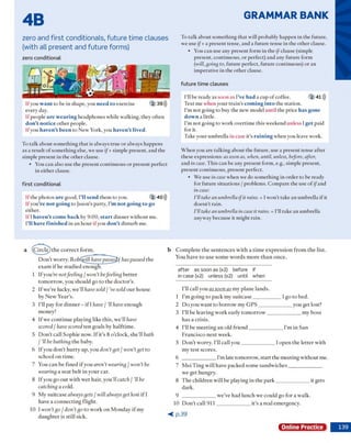 GRAMMAR BANK
4B
Zero and first conditionals, future time clauses
(with all present and future forms)
zero conditional
If you w a n t to be in shape, you n e e d to exercise 2 39)))
every day.
If people a re w e a r in g headphones w hile w alking, they often
d o n ’t n o tic e o th er people.
Ifyou h a v e n ’t b e e n to New York, you h a v e n ’t liv ed .
To talk about so m eth in g th a t is alw ays true o r alw ays happens
as a result o f som ething else, we use if+ sim ple present, and the
sim ple p resent in the o th er clause.
• You can also use the p resent con tin u o u s o r p resent perfect
in either clause.
first conditional
Ifth e p h o to s a re good, I’ll s e n d them to you. 2 40)))
If you’r e n o t g o in g to Jason's party, I’m n o t g o in g to go
either.
If I h a v e n ’t c o m e b a c k by 9:00, s t a r t d in n er w ith o u t m e.
I’ll h a v e fin is h e d in an h o u r ify o u d o n ’t d istu rb me.
To talk about so m ething th a t will probably happen in the future,
we use if+ a present tense, and a fu tu re tense in the o th er clause.
• You can use any present form in the (/-clause (sim ple
present, continuous, o r perfect) and any fu tu re form
(will, going to, future perfect, fu tu re continuous) o r an
im perative in the o th er clause.
fu tu re tim e clauses
I'll be ready as so o n as I’ve h a d a cup o f coffee. 2 41)))
Text m e w hen your tra in ’s c o m in g in to the station.
I'm n o t going to buy the new m odel u n til the price h a s g o n e
d o w n a little.
I'm n o t going to w ork overtim e th is w eekend unless I g e t paid
for it.
Take your um brella in case it's r a in in g w hen you leave w ork.
W hen you are talking about the future, use a p resent tense after
these expressions: as soon as, when, until, unless, before, after,
and in case. T h is can be any p resent form , e.g., sim ple present,
present continuous, present perfect.
• W e use in case w hen we do so m ething in order to be ready
for fu tu re situ atio n s / problem s. C om pare the use o f ifand
in case:
I’ll take an umbrella ifit rains. = l w on't take an um brella if it
do esn 't rain.
/'ll take an umbrella in case it rains. = I'll take an um brella
anyw ay because it m ight rain.
a (C irc le ) th e c o rre c t fo rm .
D o n ’t w o rry . RobCiydUiave passeffef haspassed th e
ex am if h e stu d ied enough.
1 I f y o u ’re notfeeling / won’t befeeling b e tte r
to m o rro w , you sh o u ld go to th e d o cto r's.
2 If w e 're lucky, w e ’ll havesold / ve sold o u r h ouse
by N ew Y ear’s.
3 I'll pay for d in n e r - if I have / ’ll have en o u g h
m oney!
4 If w e c o n tin u e p lay in g like th is, w e ’ll have
scored / havescored te n goals by h a lftim e.
5 D o n ’t c all S o p h ie now . If it’s 8 o'clock, sh e 'll bath
I ’ll be bathing th e baby.
6 If you d o n 't h u rry up, you don’tget / w on't get to
sch o o l o n tim e.
7 You c a n be fin ed if you aren ’t wearing / w on't be
wearing a se at b e lt in y o u r car.
8 Ify o u go o u t w ith w et h a ir, y o u 'll catch / ’ll be
catching a cold.
9 M y su itc a se alwaysgets / will alwaysget lo st if I
have a c o n n e c tin g flig h t.
10 I w on’t go / d o n ’t go to w o rk o n M o n d a y if m y
d a u g h te r is still sick.
b C o m p le te th e se n te n c e s w ith a tim e e x p re ssio n fro m th e list.
Y ou h a v e to u se s o m e w o rd s m o re th a n o n ce.
after as soon as (x2) before if
in case (x2) unless (x2) until when
I'll call you as soon as m y p lan e lands.
1 I'm g o in g to p ack m y s u itc a s e ____________ I go to bed.
2 D o you w an t to b o rro w m y G P S ______________ you get lost?
3 I’ll be leav in g w o rk early to m o rro w ______________ m y boss
h as a crisis.
4 I’ll be m e e tin g a n old frie n d _______________I’m in S an
F ran cisco n e x t w eek.
5 D o n ’t w o rry . I’ll call y o u _______________I o p e n th e le tte r w ith
m y te st scores.
6 _______________I’m late tom orrow , sta rt the m eetin g w ith o u t m e.
7 M ei T in g w ill have packed so m e sa n d w ic h e s_______________
w e get hungry.
8 T h e ch ild ren w ill be playing in th e p a rk ______________ it gets
dark.
9 _______________w e've h ad lu n ch w e c o u ld go for a w alk.
10 D o n 't call 9 1 1 _______________it’s a re a l em ergency.
< p . 3 9
Online Practice
 