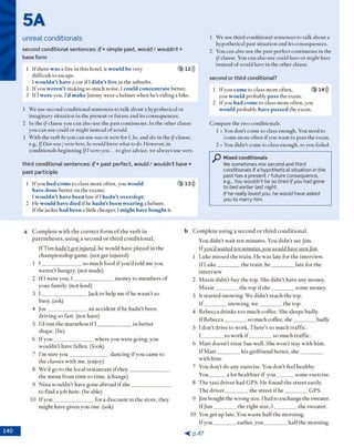 5A
unreal conditionals
second conditional se n te n c es: i f + simple past, w o u ld / w o u ld n ’t +
base form
1 If there w as a fire in this hotel, it would be very 3 12)))
difficult to escape.
I wouldn’t have a car if l didn’t live in the suburbs.
2 If you weren’t m aking so m uch noise, 1could concentrate better.
3 If I were you, I’d m ake Jim m y w ear a helm et w hen he's riding a bike.
1 W e use second conditional sentences to talk about a hypothetical or
im aginary situ atio n in the present o r fu tu re and its consequences.
2 In the if-clause you can also use the past continuous. In the o th er clause
you can use could o r might instead o f would.
3 W ith the verb beyou can use was o r were for /, he, and she in the if-clause,
e.g., IfDan was / werehere, he wouldknowwhat todo. However, in
conditionals begin n in g IfI wereyou... to give advice, we alw ays use were.
third conditional sen ten ces: i f + p a s t perfect, w o u ld / w o u ld n ’t h a v e r
p a s t participle
1 If you had come to class m ore often, you would 3 13)))
have done b e tte r on the exam s.
I wouldn’t have been late if 1hadn’t overslept.
2 H e would have died if he hadn’t been wearing a helm et.
If the jacket had been a little cheaper, 1might have bought it.
1 W e use th ird conditional sentences to talk about a
hypothetical past situ atio n and its consequences.
2 You can also use the past perfect con tin u o u s in the
(/-clause. You can also use could haveo r might have
instead o f would have in the o th er clause.
second or third conditional?
1 If you came to class m ore often, 3 14)))
you would probably pass the exam .
2 If you had come to class m ore often, you
would probably have passed the exam .
C om pare the tw o conditionals.
1 = You d o n ’t com e to class enough. You need to
com e m o re often if you w an t to pass the exam .
2 = You d id n 't com e to class enough, so you failed.
Mixed conditionals
We sometimes mix second and third
conditionals if a hypothetical situation in the
past has a present / future consequence,
e.g., You wouldn’t be so tired if you had gone
to bed earlier last night.
If he really loved you, he would have asked
you to marry him.
a C o m p le te w ith th e c o rre c t fo rm o f th e v e rb in
p a re n th e s e s , u s in g a se c o n d o r th ir d c o n d itio n a l.
If T im hadn't got injured, he w o u ld h av e played in th e
c h a m p io n sh ip gam e, (n o t g et in ju red )
1 I _________________ so m uch food if y o u ’d told m e you
w e re n ’t h u n g ry , (n o t m ade)
2 If I w ere y o u , I _________________m on ey to m em b ers o f
y o u r fam ily, (not lend)
3 I ____________________Jack to help m e if he w a sn ’t so
busy, (ask)
4 jo e _________________ a n accid en t if he h a d n 't been
d riv in g so fast, (n o t have)
5 I'd ru n th e m a ra th o n i f I ______________ in b e tte r
sh ap e, (be)
6 I f y o u _________________w h e re you w ere g oing, you
w o u ld n 't h av e fallen , (look)
7 I'm su re y o u _________________ d a n c in g if you cam e to
th e classes w ith m e. (enjoy)
8 W e’d go to th e local re s ta u ra n t if th e y _________________
th e m en u fro m tim e to tim e , (change)
9 N in a w o u ld n 't have g one ab ro ad if s h e ________________
to fin d a jo b here, (b e able)
10 If y o u _________________for a d isc o u n t in th e sto re , they
m ig h t have given you o n e. (ask)
b C o m p le te u s in g a se c o n d o r th ir d c o n d itio n a l.
You d id n ’t w ait ten m in u tes. You d id n 't see Jim .
If you'd waited ten minutes.you would have seenjitn.
1 L uke m issed th e tra in . H e w as late fo r th e interview .
If L u k e __________th e tra in , h e __________ late fo r th e
in terv iew
2 M ax ie d id n ’t buy th e to p . S he d id n ’t h av e any m oney.
M a x ie __________th e to p if s h e __________ so m e m oney.
3 It s ta rte d sn o w in g . W e d id n 't reach th e top.
I f __________sn o w in g , w e __________ th e top.
4 R eb ecca d rin k s to o m u ch coffee. S he sleep s badly.
If R eb ecca_________ so m uch coffee, s h e __________ badly.
5 I d o n ’t d riv e to w o rk . T h e re ’s so m u ch tra ffic.
1__________to w o rk i f __________ so m u ch traffic.
6 M a tt d o e sn ’t tre a t S ue w ell. S he w o n 't stay w ith h im .
If M a tt__________his g irlfrien d b e tte r, s h e __________
w ith h im .
7 You d o n ’t d o any exercise. You d o n ’t feel healthy.
You_______ a lo t h e a lth ie r if y o u ________som e exercise.
8 T h e ta x i d riv e r h ad G P S . H e fo u n d th e s tre e t easily.
T h e d riv e r__________th e stre e t i f h e __________ G PS.
9 Jim b o u g h t th e w ro n g size. I had to exchange th e sw eater.
If J im __________th e rig h t size, I__________ th e sw eater.
10 You get u p late. You w aste h a lf th e m o rn in g .
If y o u _________ earlier, y o u __________ h a lf th e m o rn in g .
< p . 4 7
 