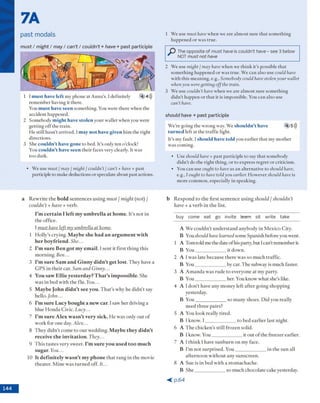 7A
past modals
m u s t / m ig h t / m ay / can’t / c o u ld n ’t + have + p ast participle
1 Imust have left my phone at A nna's. I definitely 4 4)))
rem em ber having it there.
You must have seen som ething. You w ere there w hen the
accident happened.
2 Som ebody might have stolen y o u r w allet w hen you w ere
g ettin g o ff the train.
H e still h asn ’t arrived. I may not have given him the right
directions.
3 She couldn’t have gone to bed. It's only ten o'clock!
You couldn’t have seen th eir faces very dearly. It was
to o dark.
• W e use must / may / might / couldn’t / can’t + have + past
participle to m ake deductions o r speculate about past actions.
1 W e use must have w hen we are alm ost sure th a t som ething
happened o r w as true.
The opposite of must have is couldn’t have - see 3 below
NOT must not have
2 W e use might / may have w hen we th in k it's possible th at
som ething happened o r w as tru e. W e can also use could have
w ith this m eaning, e.g., Somebody could havestolenyour wallet
whenyou weregetting offthe train.
3 W e use couldn’t have w hen we are alm o st sure som ething
did n 't h appen o r th a t it is im possible. You can also use
can’t have.
s h o u ld h a v e + p ast participle
W e're going the w rong way. W e shouldn’t have 4 5)))
turned left at the traffic light.
It's my fault. Ishould have told you earlier th a t my m o th er
w as com ing.
• U se should have + p ast participle to say th a t som ebody
d id n 't do the right thing, o r to express regret o r criticism .
• You can use ought to haveas an alternative to should have,
e.g., I ought to have toldyou earlier. H ow ever should have is
m ore com m on, especially in speaking.
a R e w rite th e bold se n te n c e s u s in g must / might (not) /
couldn’t + have + verb.
I’m certain I left my um brella at home. It’s n o t in
th e office.
I must have left my umbrella at home.
1 H o lly ’s cry in g . Maybe she had an argum ent with
her boyfriend. She...
2 I’m sure Ben got my email. Ise n t it firs t th in g th is
m o rn in g . Ben...
3 I’m sure Sam and Ginny didn’t get lost. T h ey have a
G P S in th e ir car. Sam and Ginny...
4 You saw Elite yesterday? T h at’s impossible. She
w as in bed w ith th e flu . You...
5 Maybe John didn’t see you. T h a t's w h y he d id n 't say
hello. John...
6 I’m sure Lucy bought a new car. Isaw h er d riv in g a
blue H o n d a C ivic. Lucy...
7 I’m sure Alex w asn’t very sick. H e w as o n ly o u t o f
w o rk for one day. Alex...
8 T h e y d id n 't co m e to o u r w ed d in g . Maybe they didn’t
receive the invitation. They...
9 T h is ta ste s very sw eet. I’m sure you used too much
sugar. You...
10 It definitely wasn’t my phone th a t ra n g in th e m ovie
th ea ter. M in e w as tu rn e d off. It...
b R e s p o n d to th e first se n te n c e u s in g should / shouldn’t
have + a v e rb in th e list.
buy come eat go invite team sit write take
A W e c o u ld n 't u n d e rsta n d an y b o d y in M ex ico C ity.
B You should have learned som e S p an ish before you w ent.
1 A T om told m e the date o f his party, b u t I can’t rem em ber it.
B Y o u _______________it d o w n .
2 A I w as late b ecau se th e re w a s so m u ch tra ffic.
B Y o u ______________ by car. T h e subw ay is m uch faster.
3 A A m a n d a w as ru d e to ev ery o n e a t m y p arty .
B Y o u ______________ her. You k now w h at she’s like.
4 A I d o n ’t have any m o n ey left a fte r g o in g sh o p p in g
yesterday.
B Y o u _______________so m an y shoes. D id you really
n eed th re e p airs?
5 A You lo o k really tire d .
B I know . I _______________to bed e a rlie r last night.
6 A T h e ch ick en ’s still fro z e n solid.
B I know . Y o u ______________ it o u t o f th e freezer earlier.
7 A I th in k I have s u n b u rn o n m y face.
B I’m n o t su rp rise d . Y o u _______________in th e su n all
a fte rn o o n w ith o u t any su n screen .
8 A Sue is in b ed w ith a sto m ach ach e.
B S h e ______________ so m uch chocolate cake yesterday.
< p . 6 4
 