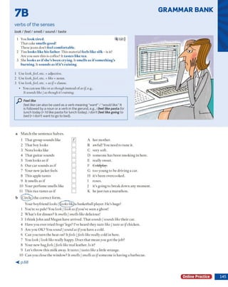 GRAMMAR BANK
7B
verbs of the senses
look / feel / smell / sound / taste
1 You look tired. 4 12)))
T h a t cake smells good!
T hese jeans d o n 't feel comfortable.
2 T im looks like his father. T h is m aterial feels like silk - is it?
A re you sure this is coffee? It tastes like tea.
3 She looks as if she’s been crying. It smells as if something’s
burning. It sounds as ifit’s raining.
1 U se look,fed, etc. + adjective.
2 U se look,fed, etc. + like + noun.
3 U se look,feel, etc. + as if+ clause.
• You can use like o r as though instead o f as if e.g.,
It sounds like / as though it’s raining.
Feel like
feel like can also be used as a verb meaning "want” / “would like.” It
is followed by a noun or a verb in the gerund, e.g., / feel like pasta for
lunch today (= I'd like pasta for lunch today). I don’t feel like going to
bed (= I don’t want to go to bed).
a M a tc h th e s e n te n c e h a lv e s.
1 T h a t g ro u p so u n d s like 0 A h e r m o th er.
2 T h a t boy looks □ B aw ful! You n eed to tu n e it.
3 N o ra lo o k s like □ C very soft.
4 T h a t g u ita r so u n d s □ D so m e o n e h as b e e n sm o k in g in here.
5 T o m lo o k s as if □ E really sw eet.
6 O u r c a r so u n d s as if □ F G oldplay;
7 Y o u r n ew jacket feels □ G to o y o u n g to be d riv in g a car.
8 T h is ap p le tastes □ H it’s b e e n overcooked.
9 It sm ells as if □ I roses.
10 Y our p e rfu m e sm ells like □ I it’s g o in g to b re a k d o w n any m o m en t.
11 T h is rice ta ste s as if □ K he ju st ra n a m a ra th o n .
b (C irc le ) th e c o rre c t fo rm .
Y our b o y frien d looks /(^oksliky)a b ask etb a ll player. H e ’s huge!
1 Y ou're so pale! You look / look as ify o u ’ve seen a ghost!
2 W h a t’s fo r d in n e r? It smells / smells like delicious!
3 I th in k Jo h n a n d M eg an have arriv ed . T h a t sounds / sounds like th e ir car.
4 H ave y o u ever trie d fro g s' legs? I've h e a rd they taste like / taste as ifchicken.
5 A re you O K ? You sound / sound as ifyou have a cold.
6 C a n you tu rn th e h eat on? Itfeels jfeels like really cold in here.
7 You look I look like really happy. D o es th a t m e a n you g o t th e job?
8 Y our n ew bagfeels/feels like re a l leath er. Is it?
9 L et's throw ' th is m ilk away. It tastes / tastes like a little stra n g e .
10 C a n you close th e w in d o w ? It smells / smells as ifso m e o n e is h av in g a b arb ecu e.
< p . 6 8
Online Practice
 