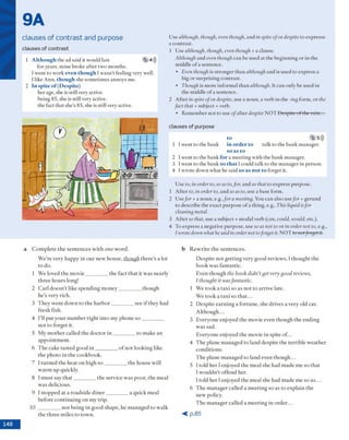 9A
clauses of contrast and purpose
clauses of c o n tra st
1 Although the ad said it w ould last 5 4)))
for years, m ine broke after tw o m onths.
I w ent to w ork even though Iw asn 't feeling very well.
1like A nn, though she som etim es annoys me.
2 In spite of (Despite)
her age, she is still very active.
being 85, she is still very active.
the fact th at she’s 85, she is still very active.
U se although, though, even though, and in spite ofo r despite to expresss
a contrast.
1 U se although, though, even though + a clause.
Although and even though can be used at the beg in n in g o r in the
m iddle o f a sentence.
• Even though is stro n g er than although and is used to express a
big o r su rp risin g co n trast.
• Though is m ore inform al th a n although. It can only be used in
the m iddle o f a sentence.
2 A fter inspite ofo r despite, use a no u n , a verb in the -ing form , o r the
fact that + subject + verb.
• R em em ber n o t to use o f after despite N O T D espite o f the r ain ...
clauses o f purpose
to (5,5)))
1 Iw ent to the b ank in order to talk to the b ank m anager.
so as to
2 I w ent to the b an k fo r a m eeting w ith the b ank m anager.
3 l w ent to the b ank s o that 1could talk to th e m anager in person.
4 I w rote dow n w hat he said so as not to forget it.
U se to, in order to, so as to,far, and so that to express purpose.
1 A fter to, in order to, and so as to, use a base form .
2 Jsefar + a no u n , e.g.,f a r a meeting. You can also usefar + gerund
to describe the exact p u rp o se o f a thing, e.g., This liquid isfar
cleaning metal.
3 A fter so that, use a subject + m odal verb (can, could, would, etc.).
4 To express a negative pu rp o se, use so as not to o r in order not to, e.g.,
I wrotedown what hesaidin order not toforget it. N O T to notforget it.
a C o m p le te th e s e n te n c e s w ith one w o rd .
W e're v e ry hap p y in o u r n ew h o u se, though th e re 's a lot
to do.
1 W e loved th e m o v ie __________th e fact th a t it w a s nearly
th re e h o u rs long!
2 C a rl d o e sn ’t lik e sp e n d in g m o n e y __________th o u g h
h e ’s v ery rich.
3 T h e y w e n t d o w n to th e h a r b o r _________ see if th ey had
fre sh fish.
4 I’ll p u t y o u r n u m b e r rig h t in to m y p h o n e s o __________
n o t to fo rg et it.
5 M y m o th e r called th e d o c to r i n __________to m ak e an
a p p o in tm e n t.
6 T h e cake ta ste d g o o d i n __________o f n o t lo o k in g like
th e p h o to in th e cook b o o k .
7 I tu rn e d th e h eat o n h ig h s o __________th e h ouse w ill
w a rm u p quickly.
8 I m u st say t h a t __________th e service w as p o o r, th e m eal
w as delicious.
9 1sto p p e d at a ro ad sid e d in e r __________a q uick m eal
b efo re c o n tin u in g o n m y trip .
10 __________n o t being in g o o d sh ap e, he m an a g e d to w alk
th e th re e m iles to to w n .
b R e w rite th e se n te n c e s.
D e sp ite n o t g e ttin g v ery g o o d review s, I th o u g h t the
b o o k w as fan tastic.
Even th o u g h the book didn’tget very good reviews,
/ thought it wasfantastic.
1 W e to o k a ta x i so as n o t to a rriv e late.
W e to o k a ta x i so th a t...
2 D e sp ite e a rn in g a fo rtu n e , sh e d riv es a v ery old car.
A lth o u g h ...
3 E v ery o n e enjoyed th e m ovie ev en th o u g h th e e n d in g
w as sad.
E veryone enjoyed th e m ovie in spite o f ...
4 T h e p lan e m an ag ed to lan d d e sp ite th e te rrib le w e a th er
c o n d itio n s.
T h e p lan e m an ag ed to land even th o u g h ...
5 I told h e r I enjoyed th e m eal she h ad m ad e m e so th a t
I w o u ld n ’t o ffen d her.
I told h e r I enjoyed th e m eal she had m ad e m e so a s ...
6 T h e m a n a g e r called a m e e tin g so as to ex p lain th e
n ew policy.
T h e m a n a g e r called a m e e tin g in o rd e r...
< p . 8 5
 