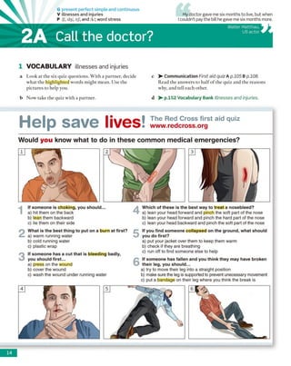 G present perfect simple and continuous
V illnesses and injuries
P /ʃ/, /d3/, /tj/, and /k/; word stress
2A Call the doctor?
My doctor gave me six months to live, but when
I couldn’t pay the bill he gave me six months more.
Walter Matthau,
US actor
1 VOCABULARY illnesses and injuries
a Look at the six quiz questions. With a partner, decide
what the highlighted words might mean. Use the
pictures to help you.
b Now take the quiz with a partner.
c > - Communication First aid quiz A p.105 B p.108.
Read the answers to half o f the quiz and the reasons
why, and tell each other.
d > - p.152 Vocabulary Bank Illnesses and injuries.
M o l n c a  / D I i W O C I The Red Cross first aid quiz
l l v l U D G V C l l v w O i www.redcross.org
Would you know what to do in these common medical emergencies?
I lf someone is choking, you should...
a) hit them on the back
b) lean them backward
c) lie them on their side
2 What is the best thing to put on a burn at first?
a) warm running water
b) cold running water
c) plastic wrap
3 if someone has a cut that is bleeding badly,
you should first...
a) press on the wound
b) cover the wound
c) wash the wound under running water
4 Which of these is the best way to treat a nosebleed?
a) lean your head forward and pinch the soft part of the nose
b) lean your head forward and pinch the hard part of the nose
c) lean your head backward and pinch the soft part of the nose
5 if you find someone collapsed on the ground, what should
you do first?
a) put your jacket over them to keep them warm
b) check if they are breathing
c) run off to find someone else to help
6 If someone has fallen and you think they may have broken
their leg, you should...
a) try to move their leg into a straight position
b) make sure the leg is supported to prevent unecessary movement
c) put a bandage on their leg where you think the break is
14
 