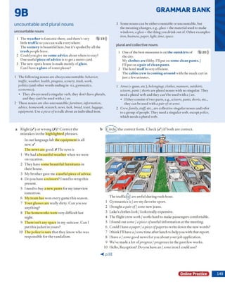 GRAMMAR BANK
9B
uncountable and plural nouns
uncountable nouns
1 T he weather is fantastic there, and there's very 5 19)))
little traffic so you can w alk everyw here.
T he scenery is beautiful here, b ut it's spoiled by all the
trash people leave.
2 C ould you give m e some advice ab o u t w here to stay?
O n e usefu l piece o fadvice is to get a m etro card.
3 T he new opera house is m ade m ainly o f glass.
C an I have a glass o f w ater please?
1 T he follow ing n o u n s are alw ays uncountable: behavior,
traffic, weather, health, progress, scenery, trash, work,
politics (and o th er w ords end in g in -ics, gymnastics,
economics).
• T hey alw ays need a sin g u lar verb, they d o n 't have plurals,
and they can 't be used w ith a / an.
2 T hese n o u n s are also uncountable:/w m tture, information,
advice, homework, research, news, hick, bread, toast, luggage,
equipment. U se a piece ofto talk about an individual item.
3 Som e nouns can be eith er countable o r uncountable, b u t
the m ean in g changes, e.g., glass = the m aterial used to m ake
w indow s, a glass - the th in g you d rin k o u t o f O th er exam ples
iron, business, paper, light, time, space.
plural and collective nouns
1 O ne o f the best m useum s is on the outskirts o f 5 20)))
the city.
M y clothes are filthy. I'll p ut on some clean pants. /
I'll put o n a pair o f clean pants.
2 T he hotel staffis very efficient.
T he cabin crew is coming around w ith the snack c a rt in
ju st a few m inutes.
1 Arms (= guns, etc.), belongings, clothes, manners, outskirts,
scissors, pants / shorts are plural nouns w ith no singular. They
need a plural verb and they can 't be used w ith a / an.
• If they consist o f tw o p a rts, e.g., scissors, pants, shorts, etc.,
they can be used w ith a pair ofo r some.
2 Crew,family, staff, etc., are collective sin g u lar nouns and refer
to a group o f people. T hey need a sin g u lar verb, except police,
w hich needs a plural verb.
a R ig h t ( / ) o r w ro n g ( / ) ? C o r r e c t th e
m is ta k e s in th e h ig h lig h te d p h ra se s.
In o u r lan g u ag e lab th e e q u ip m e n t is all
new . /
T h e n ew s are goo d . X The news is
1 W e had a b e a u tifu l w e a th e r w h e n w e w ere
o n vacation.
2 T h ey have so m e b e a u tifu l fu rn itu re s in
th e ir house.
3 M y b ro th e r gave m e a u sefu l piece o f advice.
4 D o you have a scisso rs? I need to w ra p th is
present.
5 I need to buy a n ew p a n ts for m y interview
to m o rro w .
6 M y te a m h as w o n every gam e th is season.
7 Y our g lasses are really d irty . C a n you see
a n y th in g ?
8 T h e h o m ew o rk s w ere very d ifficu lt last
night.
9 T h e re isn 't a n y space in m y su itcase. C a n I
p u t th is jacket in yours?
10 T h e p o lice is su re th a t th e y k n o w w h o w as
resp o n sib le fo r th e v an d alism .
T h e t r a f f i c ^ / are a w fu l d u rin g ru sh hour.
1 G y m n a stic s is / are m y fav o rite sp o rt.
2 I b o u g h t a pair of/ some n ew jeans.
3 Luke's clo th es look / looks really expensive.
4 T h e flig h t crew work / works h a rd to m ake p assen g ers com fortable.
5 1 fo u n d o u t some / a piece ofu sefu l in fo rm a tio n a t th e m eetin g .
6 C o u ld 1have a paper / a piece ofpaper to w rite d o w n th e n ew w ords?
7 I th in k I'll have a / some tim e a fte r lunch to help you w ith th a t rep o rt.
8 I have a / some good n ew s for you a b o u t y o u r job ap p licatio n .
9 W e've m ad e a lot o f progress / progresses in th e p a st few' w eeks.
10 H ello, R ecep tio n ? D o y o u have an / some iro n I could use?
< p .9 1
Online Practice
b (C irc le ) th e c o rre c t fo rm . C h e c k ( / ) i f b o th a re c o rre c t.
 