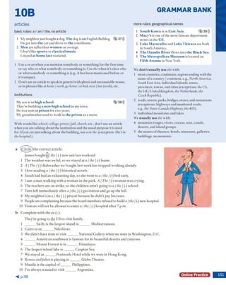 GRAMMAR BANK
10B
articles
basic rules: a / a n / th e , no article
1 M y neighbor just bought a dog. The dog is an English Bulldog. 5 37)))
H e g o t into the car and drove to the courthouse.
2 Men are taller th an women on average.
1d o n 't like sports o r classical music.
1stayed at home last w eekend.
1 U se a o r an w hen you m ention som ebody o r som ething for the first tim e
o r say w ho o r w hat som ebody o r so m eth in g is. Use the w hen it's clear w ho
o r w hat som ebody o r so m eth in g is (e.g., it has been m entioned before o r
it's unique).
2 D o n 't use an article to speak in general w ith plural and uncountable nouns,
o r in phrases like at home/ work,go home / to bed, next / last (week), etc.
institutions
M y son is in high school. 5 38)))
T h ey ’re building a new high school in m y tow n.
H e w as sen t to prison for tw o years.
M y g ran d m o th er used to w ork in the prison as a nurse.
W ith w ords like school, college, prison /jail, church, etc., d o n 't use an article
w hen you are talking about the in stitu tio n and the usual p u rp o se it is used
for. If you are just talking about the building, use a o r the. (exception: She’s in
thehospital.)
m ore rules: geographical nam es
1 South Korea is in East Asia. 5 39)))
2 Macy’s is one o f the m ost fam ous d ep artm en t
stores in the U S .
3 Lake Maracaibo and Lake Titicaca are both
in S outh A m erica.
4 The Danube River flow s into the Black Sea.
5 The Metropolitan Museum is located on
Fifth Avenue in N ew York.
W e don’t usually use the w ith:
1 m ost countries, continents, regions ending w ith the
nam e o f a co u n try / continent, e.g., North America,
South East Asia, individual islands, states,
provinces, tow ns, and cities (exceptions: the US,
the UK I United Kingdom, the Netherlands, the
Czech Republic).
2 roads, streets, parks, bridges, stores, and restaurants
(exceptions: highw ays and num bered roads,
e.g., the Trans-Canada Highway, the405).
3 individual m o u n tain s and lakes.
W e usually use the w ith:
4 m o u n ta in ranges, rivers, oceans, seas, canals,
deserts, and island groups.
5 the nam es o f th eaters, hotels, m useum s, galleries,
buildings, m onum ents.
a ((C ircle ) th e c o rre c t a rticle .
Jam es b o u g h tQ / the / (-) n ew su it last w eekend.
1 T h e w e a th e r w as aw fu l, so w e stayed a t a / the / (-) hom e.
2 A / The I (-) d ish w a sh e r w e b o u g h t last w eek h as sto p p e d w o rk in g already.
3 I love re a d in g a / the / (-) h isto ric a l novels.
4 S a ra h h ad had an e x h a u stin g day, so she w en t to a / the / (-) b ed early.
5 I saw a m a n w a lk in g w ith a w o m a n in th e p ark . A / The / (■) w o m a n w a s crying.
6 T h e teach ers are o n strik e, so th e c h ild re n a re n 't g o in g to a / the / (-) school.
7 T u rn left im m ed ia te ly a fte r a / the / (•) gas s ta tio n a n d go u p th e hill.
8 M y n e ig h b o r’s in a / the / (-) p riso n b e c au se he d id n ’t pay his taxes.
9 People a re com plaining because th e b o ard m em bers refused to build a / the/ (-) new hospital.
10 V isitors w ill n o t b e allo w ed to e n te r a / the / (-) h o sp ita l a fte r 7 p.m .
b C o m p le te w ith the o r (-).
T h e y 're g o in g to the U S to v isit fam ily.
1 _______ Sicily is th e larg est island i n ________M e d ite rra n e a n .
2 C a iro is o n _______ N ile R iver.
3 W e d id n ’t have tim e to v is it_______ N a tio n a l G alle ry w hen w e w ere in W a sh in g to n , D .C .
4 _______ A m e ric a n so u th w e st is fam o u s for its b e a u tifu l d e se rts an d can y o n s.
5 _______ M o u n t E verest is i n ________H im alay as.
6 T h e larg est in la n d lake i s _______ C a sp ia n S ea.
7 W e stayed a t _______ P e n in su la H o tel w h ile w e w ere in H o n g K ong.
8 Romeo and Juliet is p lay in g a t _______ G lo b e T h e a tre .
9 M a n ila is th e cap ital o f _______ P h ilip p in es.
10 I've alw ays w a n te d to v is it_______ A rg e n tin a .
< p . 9 8
Online Practice
 