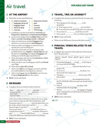 Air travel VOCABULARY BANK
1 AT THE AIRPORT
a M a tc h th e w o rd s a n d d e fin itio n s.
1 A airport term inal 6 departures board
2 bag(gage) drop off 7 gate
3 baggage claim 8 runway
4 check-in desk 9 security
5 custom s 10 VIP lounge
A a b u ild in g at a n a ir p o r t divided in to A rrivals and
D epartures (domestic a n d international flights)
B an ele c tro n ic display sh o w in g flight tim es an d i f th e
flig h t is on time, boarding, closed, o r delayed
C w h ere you h a n d in an y checked baggage (bags,
su itcases, etc.) a n d are given a boarding pass
D w h ere you tak e y o u r luggage to ch eck it in if you
alread y have y o u r b o a rd in g p ass
E w h ere th ey ch eck th a t you are n o t try in g to tak e
p ro h ib ite d item s (e.g., liquids o r sharp objects) o n to
th e p lan e, by scanning y o u r carry-on luggage a n d
m a k in g you w a lk th ro u g h a m eta l d e te c to r
F w h ere p assen g ers w h o a re tra v e lin g business o r first
class c a n w ait fo r th e ir flig h t
G w h ere you sh o w y o u r b o a rd in g p ass and ID and board
y o u r flig h t
H w h ere p lan es take o ff and land
I w h e re you collect y o u r luggage o n a rriv al, a n d th ere
are u su ally carts fo r c a rry in g h eav y suitcases
] w h ere y o u r luggage m ay be checked to see if you are
b rin g in g illegal goods in to th e c o u n try
b 2 3))) L iste n a n d ch e ck .
2 ONBOARD
a C o m p le te th e te x t w ith th e w o rd s in th e list.
aisle a il/ cabin crew /'kaeban k ru / seat belts /'s it b e lts /
connecting flight k a 'n c k tig f la it/ turbulence 'to rb ya la n s/
direct flights ditrcki flait s je t lag 'd.yct teg/
long-haul flights 1ɔŋ hoi fla ils /
I o ften fly to C h ile o n b u sin ess. I alw ays c h o o se an 'aisle
seat, so th a t I can get u p and w alk a ro u n d m o re easily.
S o m e tim e s th e re is 2____________ w h e n th e p lan e flies over
th e A n d es, w h ich I d o n ’t enjoy, and th e 3____________ tells
th e p a ssen g ers to p u t th e ir 4____________ on.
T h e re a re n 't m an y 3____________ to C h ile fro m P aris, so
I usually have to g et a 6____________ in A tlan ta. W h e n ev e r I
take ____________I alw ays suffer fro m 8_____________because
o f th e tim e d ifferen ce, an d I feel tire d for several days.
b 2 4))) L iste n a n d check.
3 TRAVEL, TRIP, OR JOURNEY?
a C o m p le te th e se n te n c e s w ith travel (v erb o r n o u n ), trip,
o r journey.
1 W e're going o n a five-day trip________ to the
m o u n tain s.
2 A H o w lo n g w as y o u r ____________ across C h in a?
B It w as a b o u t tw o m o n th s long, a n d it w as am azin g .
3 D o you have t o ____________m u ch fo r y o u r job?
4 H ave a g o o d ____________. S ee you w h en you get back.
b 2 5))) L iste n a n d ch eck .
c W h a t a re th e d iffe re n c e s b e tw e e n th e th re e w o rd s?
4 PHRASAL VERBS RELATED TO AIR
TRAVEL
a C o m p le te th e se n te n c e s w ith a p h ra s a l v e rb fro m th e
lis t in th e p a s t te n se .
checkin dropoff fill out get o ff get on pickup
take off
1 M y h u sb a n d dropped m e off a t th e a irp o rt
tw o h o u rs b efo re th e flight.
2 I _______________________o n lin e th e day b efo re I w as
g o in g to fly.
3 A s so o n as I ______________________ th e p lan e, I sat
d o w n in th e first em p ty seat.
4 T h e p la n e ______________________ late b ecau se o f th e
bad w eath er.
5 I _______________________th e im m ig ra tio n fo rm for
th e U S , w hich th e cab in c rew gave m e sh o rtly b efo re
lan d in g .
6 W h e n I _______________________th e p lan e, I felt
e x h a u ste d a fte r th e lo n g flight.
7 W h e n I ______________ ________ m y luggage at baggage
claim , I b u m p e d in to a n old frien d w h o h ad b e e n on
th e sam e flight!
b 2 6))) L iste n a n d ch eck .
< p . 2 4
Online Practice
 