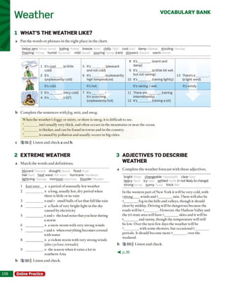 Weather VOCABULARY BANK
1 WHAT’S THE WEATHER LIKE?
a P u t th e w o rd s o r p h ra s e s in th e rig h t p lac e in th e c h a rt.
below zero/b i'lo o 'z ir o o boiling 'b o ilin / breeze b riz chilly 'if ili cool/kul d a m p /d a ;m p / drizzling /'d r iz lin
freezing 'fr iz m / humid /'h y u m o d / mild m a ild pouring "p o rin / (rain) showers /T a o a iv warm w o rm /
b C o m p le te th e s e n te n c e s w ith fog, mist, a n d smog.
W h e n th e w e a th e r’s foggy o r m isty , o r th ere is sm og, it is d iffic u lt to see.
1 ________isn ’t u su ally v ery th ick , a n d o fte n o c c u rs in th e m o u n ta in s o r n e a r th e o cean .
2 ________is th ick er, a n d can be found in to w n s a n d in th e co u n try .
3 ________is cau sed by p o llu tio n a n d u su ally o c c u rs in big cities.
c 2 31))) L iste n a n d c h e ck a a n d b.
2 EXTREME WEATHER
a M a tc h th e w o rd s a n d d e fin itio n s.
blizzard b liz o rd drought d ra m / flood fin d /
hail heil heat wave 'hit weiv/ hurricane /'harakein/
lightning/'la itm iv monsoon/m u n 's u n / thunder 'Onndar/
3 ADJECTIVES TO DESCRIBE
WEATHER
a C o m p le te th e w e a th e r fo re c a s t w ith th e s e ad jectiv es.
bright/brait/ changeable /'tjeindsnbl dear khr/
heavy hcvi icy "aisi settled sctld (= not likely to change)
strong 'strop sunny ,ni thick Oik/
In th e w e ste rn p a rt o f N ew Y ork it w ill b e v ery cold, w ith
ıstrong w in d s and 2__________rain . T h e re w ill also be
3_________ fog in th e h ills an d valleys, th o u g h it sh o u ld
c lear by m idday. D riv in g w ill be d a n g e ro u s b ecau se th e
ro a d s wall be 4__________. H ow ever, th e H u d so n V alley a n d
th e tri-s ta te are a w ill have 5__________skies a n d it w ill be
6_________ a n d sunny, th o u g h th e te m p e ra tu re w ill still
be low. O v e r th e n e x t few days th e w e a th e r w ill be
7_________ , w ith so m e sh o w ers, b u t o ccasio n al 8__________
p e rio d s. It sh o u ld b eco m e m o re 9__________o v er th e
w eekend.
b 2 33))) L iste n a n d ch eck .
< p . 3 6
Online Practice
1 It’s cool . (a little
cold)
2 It's
(unpleasantly cold)
It’s cold.
3 It's . (very cold)
4 It's .H 0 °)
5 It’s . (pleasant
and not cold)
6 It’s . (a pleasantlv
high temperature)
It’s hot.
7 It’s /
It’s scorching,
(unpleasantly hot)
8 It’s . (warm and
damp)
9 It’s . (a little bit wet
but not raining)
10 It’s . (raining lightly)
It’s raining / wet.
11 There are . (raininR
intermittently)
12 It’s . (raining a lot)
13 There’s a
(a light wind)
It’s windy.
1 heat wave n a p erio d o f u n u su ally h o t w e a th er
2 ____________ n a long, u su ally h o t, d ry p e rio d w h en
th ere is little o r n o rain
3 ____________ n a n d v sm all b alls o f ice th a t fall like ra in
4 ____________ n a fla sh o f very b rig h t light in th e sky
cau sed by electricity
5 ____________na n d v th e loud noise th a t you h e a r d u rin g
a sto rm
6 ____________ n a snow sto rm w ith very s tro n g w in d s
7 ____________v a n d n w hen ev ery th in g b ecom es covered
w ith w ater
8 ____________ n a v io len t s to rm w ith v ery stro n g w in d s
(also cyclone, tornado)
9 ____________ n th e se a so n w h en it ra in s a lot in
so u th e rn A sia
b 2 32))) L is te n a n d ch eck .
 
