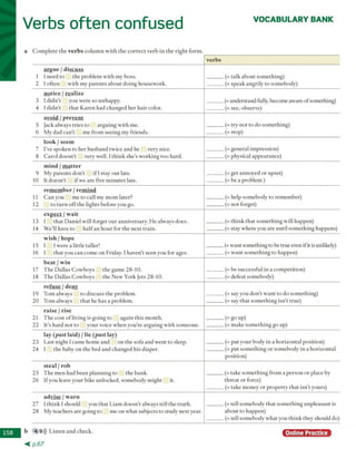 Verbs often confused VOCABULARY BANK
a C o m p le te th e verbs c o lu m n w ith th e c o rre c t v e rb in th e rig h t fo rm .
b 4 9))) L iste n a n d check.
< p . 6 7
Online Practice
verbs
argue / discuss
1 I n eed to th e p ro b le m w ith m y boss.
2 I o fte n w ith m y p a re n ts a b o u t d o in g h o u sew o rk .
(= talk a b o u t so m e th in a )
(= sp eak a n a rily to som ebodv)
notice / realize
3 I d id n ’t you w ere so u n happy.
4 I d id n ’t th a t K a re n h ad ch a n g ed h e r h a ir color.
(= und erstan d fully, becom e aw are o f som ething)
(= see, observe)
avoid / prevent
5 Jack alw ays trie s to a rg u in g w ith m e.
6 M y d ad c a n ’t m e fro m seein g m y frien d s.
(= try n o t to d o so m e th in g )
(= s to P)
look / seem
7 I've sp o k e n to h e r h u sb a n d tw ice a n d he very nice.
8 C a ro l d o e sn 't very w ell. I th in k she's w o rk in g to o h ard .
(= g en eral im p ressio n )
(= physical ap p earan ce)
mind / m atter
9 M y p a re n ts d o n 't i f 1stay o u t late.
10 It d o e sn 't if w e are five m in u te s late.
(= get an n o y ed o r upset)
(- be a p ro b lem )
remember / remind
11 C a n you m e to call m y m o m later?
12 to tu rn o ff th e lig h ts b efo re you go.
(= help so m eb o d y to rem em b er)
(= n o t forget)
expect / wait
13 I th a t D a n ie l w ill fo rg et o u r a n n iv ersary . H e alw ays does.
14 W e’ll have to h a lf an h o u r fo r th e n ex t tra in .
(= th in k th a t so m e th in g w ill hap p en )
(= stay w h ere you are u n til so m e th in g happens)
wish / hope
15 1 I w ere a little taller!
16 I th a t you c a n c o m e o n Friday. I h av en ’t se en you for ages.
(= w an t som ething to be tru e even if it is nnlikelv)
(= w a n t so m e th in g to hap p en )
beat / win
17 T h e D allas C o w b o y s th e g am e 28-10.
18 T h e D allas C o w b o y s th e N ew Y ork Jets 28-10.
(= be su ccessfu l in a c o m p etitio n )
(= d efeat som ebodv)
refuse / denv
19 T o m alw ays to d isc u ss th e problem .
20 T o m alw ays th a t he h as a problem .
(= say you d o n ’t w a n t to d o so m e th in g )
(= say th a t so m e th in g isn ’t tru e)
raise / rise
21 T h e co st o f liv in g is g o in g to a g ain th is m o n th .
2 2 It’s h a rd n o t to y o u r voice w h en y ou're a rg u in g w ith so m eo n e.
(= go up)
(= m ak e so m e th in g go up)
lay (past laid) / lie (past lay)
23 L ast n ig h t I cam e h o m e a n d o n th e so fa and w en t to sleep.
24 I th e baby o n th e bed a n d c h an g ed h is diaper.
(- p u t y o u r b o d v in a h o riz o n ta l position)
(= p u t so m e th in g o r so m eb o d y in a h o riz o n ta l
p o sitio n )
steal / rob
25 T h e m en had b e e n p la n n in g to th e b an k .
26 If you leave y o u r bike u n lo ck ed , so m eb o d y m ig h t it.
(= tak e so m e th in g fro m a p e rso n o r place by
th re a t o r force)
(= tak e m o n ey o r p ro p e rty th a t isn ’t yours)
advise / warn
2 7 I th in k I sh o u ld you th a t L iam d o e sn ’t alw ays tell th e tru th .
2 8 M y teach ers a re going to m e o n w h a t subjects to stu d y n ex t year.
(= tell so m eb o d v th a t so m e th in g u n p le a sa n t is
a b o u t to h appen)
(= tell so m eb o d y w h a t you th in k th ey sh o u ld do)
 