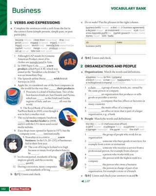 Business VOCABULARY BANK
1 VERBS AND EXPRESSIONS
a C o m p le te th e s e n te n c e s w ith a v e rb fro m th e lis t in
th e c o rre c t fo rm (sim p le p re s e n t, sim p le p a s t, o r p a st
p a rtic ip le ).
become bi'knm/ close down /klouz daun/ drop /drop/
grows/grooz/ expand /ik'spamd/ export ik'sport/
im port/im'port/ launch font f manufacture /mænyəlfæktʃər/
market 'markot/ merge Zmordy produce /pre'dus/
set up /set ap/ take over /teik 'oovor/
1 A lth o u g h G A P sta n d s fo r G e n u in e
A m e ric an P ro d u ct, m o st o f its
clo th es are manufactured in A sia.
2 In 1 9 8 9 P e p si-C o la _______ anew
product called Pepsi A.M., w h ich w as
aim ed at th e “b re a k fa st co la d rin k e r.” It
w a s a n im m ed ia te flop.
3 T h e S p an ish a irlin e Ib e ria _______ with B ritish
A irw ay s in 2011.
4 A pple Inc. is co n sid ered o n e o f th e b e st co m p a n ies in
th e w orld fo r th e w ay th e y _______ their products.
5 Prosciutto is a k in d o f Italian h a m . T w o o f th e
b est-k n o w n k in d s are S an D an iele a n d P arm a,
w h ich a r e _______ in th e F riu li a n d E m ilia
reg io n s o f Italy, and a r e _______ all o v er the
world.
6 T h e R oyal B an k o f S c o tla n d ______
N atW est B an k in 2 0 0 0 , ev en th o u g h it
w a s in fact a sm aller rival.
7 T h e social m ed ia co m p an y F acebook
______the m arket leader in 2 0 0 8 ,
a n d it’s still th e U S ’s m o st-u sed social
m ed ia w ebsite.
8 Z a ra sh o p s w ere o p en ed in S p ain in 1975, b u t th e
------- co m p an y s o o n _______ in tern atio n ally .
9 N o w ad ay s it is a risk t o _______a new
b u s in e s s . In th e U S , 2 0 -2 5 % o f b u sin esses
fail in th e ir first year.
10 T h e c o st o f living in Iceland is so h ig h
b ecau se so m an y fo o d p ro d u c ts have to
b e _______ .
11 In a b o o m p e rio d , sta n d a rd s o f living
im p ro v e g reatly a n d th e eco n o m y
quickly.
12 D u rin g a recessio n , m an y co m p an ies
a n d sta n d a rd s o f liv in g _______ .
b 5 7))) L iste n a n d check.
D o o r make? P u t th e p h ra s e s in th e rig h t c o lu m n .
business (with) /'bi/nos/ a deal /dil/ (= business agreement)
a decision Ah's^n/ an investment /m'vestmant/ ajob ldgib/
a loss (opposite profit) bs/ market research markat 'litsort//
money/'m,ni/ well / badly
do make
business (with)
d 5 8))) L iste n a n d ch e ck .
2 ORGANIZATIONS AND PEOPLE
a O rganization s M a tc h th e w o rd s a n d d e fin itio n s.
a business /'biznas/ (orfirm / company)
a branch bramtf/ a chainItjeml headquarters hedkwortor//
a multinational (company) /nWthueJanl/
1 a chain a g ro u p o f sto res, h o tels, etc. o w n ed by
th e sam e p e rso n o r co m p an y
2 ____________ a n o rg a n iz a tio n th a t p ro d u ces o r sells
g o o d s o r p ro v id es a service
3 ____________ a co m p an y th a t h as offices o r facto ries in
m an y c o u n trie s
4 ____________ th e m a in office o f a co m p an y
5 ____________ a n office o r sto re th a t is p a rt o f a larger
o rg a n iz a tio n , e.g., a b an k
b P e o p l e M a tc h th e w o rd s a n d d e fin itio n s.
the CEO si i W (= chief executive officer)
a client /‘klaiant, a colleague tkalig/ a customer 'kAstomor
a manager /'maemdiar/ the owner 'oonor the sta ff stref’
1 _____________ th e g ro u p o f p eo p le w h o w o rk for an
o rg a n iz a tio n
2 _____________ so m e o n e w h o buys g o o d s o r services, for
exam ple fro m a sto re o r re s ta u ra n t
3 _____________ so m e o n e w h o receives a service fro m a
p ro fe ssio n a l p e rso n , fo r ex am p le fro m a law yer
4 _____________ a p e rso n w h o w o rk s w ith you
5 _____________ th e p e rso n w ith th e h ig h e st ra n k in a
co m p an y
6 _____________ th e p e rso n w h o o w n s a b u sin ess
7 _____________ th e p e rso n in c h arg e o f p a rt o f a n
o rg a n iz a tio n , fo r ex am p le a sto re o r a b ran ch
c 5 9))) L iste n a n d ch eck y o u r a n s w e rs to a a n d b.
1 6 2 Online Practice
< p . 8 7
 