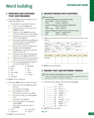 VOCABULARY BANK
Word building
1 PREFIXES AND SUFFIXES
THAT ADD MEANING
a M a tc h th e bold p re fix e s in s e n te n c e s 1-11
to th e ir m e a n in g s A -K .
1 G M u m b a i is a v ery o v e rc ro w d e d city.
2 T okyo is one o f 20 m e g a c itie s.
3 T h is p a rt o f th e city is v ery p o o r and
u n d e rd e v e lo p e d .
4 L o n d o n is a very m u ltic u ltu ra l city,
w ith m an y d iffe re n t races a n d religions.
5 T h e q u ick est w ay to get a ro u n d N ew
Y ork is o n th e subw ay.
6 M o n treal is probably th e m o st b ilin g u a l
city in th e w orld - m o st in h a b ita n ts
sp e ak E n g lish a n d F rench.
I f you w a n t to avoid th e tra ffic jam s in
B angkok, tak e th e m o n o ra il.
8 T h e a u to p ilo t w as tu rn e d o n a fte r the
p lan e had tak en off.
9 V andalism , esp ecially b re a k in g public
p ro p erty , is very a n tis o c ia l b ehavior.
10 1m isu n d e rsto o d th e d ire c tio n s th a t m an
gave m e, and now I'm com pletely lost.
11 H e ’s e a rn in g a p o s tg ra d u a te deg ree in
a e ro n a u tic a l en g in eerin g .
b 5 112))) L iste n a n d ch eck .
c M a tc h th e bold s u ffix e s to th e ir m e a n in g .
1 T h e re a re a lot o f h o m e le ss p eo p le in
th is city.
T h e situ a tio n is h o p e le ss.
2 Be c a re fu l h o w you drive!
T h e in stru c tio n s w ere v ery u se fu l.
3 T h e p o lice u su ally w e a r b u lle t- p r o o f
vests.
M y w a tc h is w a te rp ro o f.
4 T h e ir n ew lap to p s a re com pletely
u n b re a k a b le .
1 d o n 't th in k th e ta p w a te r h e re is
d rin k a b le .
A w ith B c a n b e d one
C re sista n t to D w ith o u t
5 13))) Listen and check.
2 NOUNS FORMED WITH SUFFIXES
a M a k e n o u n s fro m th e w o rd s in th e list a n d p u t th e m in th e c o rre c t
c o lu m n .
absent /'aebsant/ brother /'bnvdor/ child ijaikl cold /koold/
convenient /kan'vinyant/ distant /'distant/ entertain /entar'tem/
excite Ak'sait friendly /'frendli/ govern /‘gworn/ ignorant/'ignorant/
improve /im'pruv/ intend/m'tend/ pollute po'lut/
populate Z'papyaleit/ race/rcns/ reduce/n'dus/ terror /'terar/
ugly/Agli/ weak Zwik/
-ion / -(a)tion -ment -ness -ence / -ance -ism -hood
intention
b 5 14))) L iste n a n d ch eck .
3 NOUNS THAT ARE DIFFERENT WORDS
Noun formation with spelling or word change
Some nouns made from verbs or adjectives are completely different
words, e.g., choose - choice, poor - poverty.
a W rite th e v e rb o r a d je c tiv e fo r th e fo llo w in g n o u n s .
b 5 15))) L iste n a n d check.
< p . 8 9
d 163
Noun suffixes
Common endings for nouns made from verbs:
-io n / - ( a ) tio n alienate - alienation
- m e n t employ - employment
Common endings for nouns made from adjectives:
-n e s s lonely - loneliness
-e n c e / -a n c e violent - violence
Common endings for abstract nouns made from nouns:
- h o o d neighbor - neighborhood
-is m vandal - vandalism
1 ____________ verb
2 _____________verb
3 ____________ verb
4 _____________verb
5 ____________ verb
6 ____________ adj
7 ____________ adj
8 ____________ adj
9 ____________ adj
10 ____________ adj
Noun
loss /b s /
deathZdeO/
success so k 'ses/
th o u g h t /(b t/
b e lie f b i'lif/
h eat hit/
stre n g th /st rep k0/
h u n g e r /'h a n g a r/
h eig h t /h art/
len g th /lepkO/
A a g a in st
B m any
C big
D n o t en o u g h
E one
F by (it) self
G t o o m uch
H tw o
I a fte r
J u n d er
K w ro n g ly
 