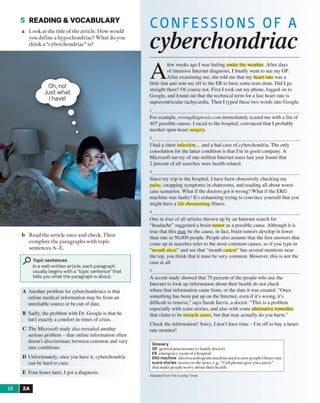 5 READING & VOCABULARY
a Look at the title o f the article. How would
you define a hypochondriac? W hat do you
think a “cyberchondriac” is?
b Read the article once and check. Then
complete the paragraphs with topic
sentences A -E.
PTopic sentences
In a well-written article, each paragraph
usually begins with a “topic sentence” that
tells you what the paragraph is about.
A Another problem for cyberchondriacs is lhal
online medical information may be from an
unreliable source or be out of date.
B Sadly, the problem with Dr. Google is that he
isn't exactly a comfort in times of crisis.
C The Microsoft study also revealed another
serious problem - that online information often
doesn’t discriminate between common and very
rare conditions.
D Unfortunately, once you have it, cyberchondria
can be hard to cure.
E Four hours later, I got a diagnosis.
CONFESSIONS OF A
cyberchondriac
A
few weeks ago I was feeling under the weather. After days
of intensive Internet diagnosis, I finally went to see my GP.
After examining me, she told me that my heart rate was a
little fast and sent me off to the ER to have some tests done. Did I go
straight there? Of course not. First I took out my phone, logged on to
Google, and found out that the technical term for a fast heart rate is
supraventricular tachycardia. Then I typed these two words into Google,
ı
For example, wwngdiagnosis.com immediately scared me with a list of
407 possible causes. I raced to the hospital, convinced that I probably
needed open-heart surgery.
2
1 had a chest infection... and a bad case of cyberchondria. The only
consolation for the latter condition is that I’m in good company. A
Microsoft survey of one million Internet users last year found that
2 percent of all searches were health related.
3
Since my irip to the hospital, 1 have been obsessively checking my
pulse, swapping symptoms in chatrooms, and reading all about worst-
case scenarios. What if the doctors got it wrong? What if the EKG
machine was faulty? It’s exhausting trying to convince yourself that you
might have a life-threatening illness.
4
One in four of all articles thrown up by an Internet search for
“headache” suggested a brain tumor as a possible cause. Although it is
true that this may be the cause, in fact, brain tumors develop in fewer
than one in 50,000 people. People also assume lhal the first answers lhal
come up in searches refer to the most common causes, so if you type in
“mouth ulcer” and see that “mouth cancer” has several mentions near
the top, you think that it must be very common. However, this is not the
case at all.
5
A recent study showed that 75 percent of the people who use the
Internet to look up information about their health do not check
where that information came from, or the date it was created. “Once
something has been put up on the Internet, even if it's wrong, it’s
difficult to remove,” says Sarah Jarvis, a doctor. “This is a problem
especially with scare stories, and also with some alternative remedies
that claim to be miracle cures, but that may actually do you harm.”
Check the information? Sorry, I don’t have time - I’m off to buy a heart-
rate monitor!
Glossary
GP general practitioner (= family doctor)
ER emergency room of a hospital
EKG machine electrocardiogram machine used to test people’s heart rate
scare stories stories in the news, e.g., “Ceil phones give you cancer”
that make people worry about their health
Adapted from The Sunday Times
16 2A
Oh, no!
Just what
I have!
 
