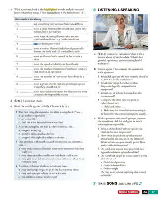 c With a partner, look at the highlighted words and phrases and
guess what they mean. Then match them with definitions 1-11.
More medical vocabulary
1 adj something verv serious that could kill vou
2 noun a small blister in the mouth that can be verv
painful, but is not serious
3 noun wavs o f curing illnesses that are not
traditional medicine, e.g., herbal medicine
4 Iran not feeling verv well
5 noun a serious illness in which malignant cells
form in the body and kill normal body cells
6 noun an illness that is caused bv bacteria or a
virus
7 noun the speed at which vour heart beats
8 noun the medical treatment o fan illness or injury
that involves an operation
9 noun the number of times vour heart beats in a
minute
10 noun a oroup o f cells that are prowing in a place
where they should not be
11 noun successful treatments for illnesses that were
thought to be impossible to cure
d 1 40))) Listen and check.
e Read the article again carefully. Choose a, b, or c.
1 The first thing the journalist did after leaving her GP was...
a go and see a specialist
b go to the ER
c find out what her condition was called
2 After realizing that she was a cyberchondriac, she...
a stopped worrying
b worried just as much as before
c stopped visiting health-related websites
3 One problem with health-related websites on the Internet is
that...
a they make unusual illnesses seem more common than they
really are
b they often describe conditions that don’t really exist
c they give more information about rare illnesses than about
common ones
4 Another problem with these websites is that...
a they encourage people to go to the doctor more often
b they make people believe in miracle cures
c the information may not be right
6 LISTENING & SPEAKING
a 1 41))) Listen to a radio interview with a
doctor about cyberchondria. W hat’s her
general opinion o f patients using health
websites?
b Listen again. Then answer the questions
with a partner.
1 What did a patient she saw recently think he
had? What did he really have?
2 What four things does she say that
diagnosis depends on apart from
symptoms?
3 What kind of website forums does she
recommend?
4 Complete the three tips she gives to
cyberchondriacs:
i Only look online...
ii Make sure that thewebsiteyou are using is...
iii Remember that commonsymptoms usually...
c With a partner, or in small groups, answer
the questions. Ask for and give as much
information as possible.
1 Which of the doctor's three tips do you
think is the most important?
2 How often do you look up information
about health and illness on the Internet?
What websites do you usually go to? How
useful is the information?
3 Do you know anyone who you think is a
hyperchondriac or cyberchondriac?
4 Do you think people in your country worry
a lot about...?
a their blood pressure
b their cholesterol level
c their eyesight
Do they worry about anything else related
to health?
7 ı 42))) SONG Just Like a Pill J3
Online Practice 2A 17
 