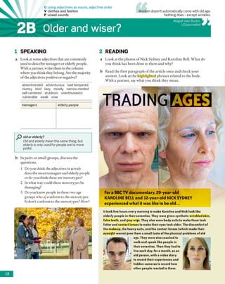 G using adjectives as nouns, adjective order
V clothes and fashion
P vowel sounds
2B Older and wiser?
Wisdom doesn’t automatically come with old age.
Nothing does - except wrinkles.
Abigail Van Buren,
USjournalist
1 SPEAKING 2 READING
a Look at some adjectives that are commonly
used to describe teenagers or elderly people.
With a partner, write them in the column
where you think they belong. Are the majority
of the adjectives positive or negative?
absentminded adventurous bad-tempered
clumsy kind lazy moody narrow-minded
self-centered stubborn unenthusiastic
vulnerable weak wise
teenagers elderly people
P old or elderly?
Old and elderly mean the same thing, but
elderly is only used for people and is more
polite.
b In pairs or small groups, discuss the
questions.
1 Do you think the adjectives in a truly
describe most teenagers and elderly people
or do you think these are stereotypes?
2 In what way could these stereotypes be
damaging?
3 Do you know people in these two age
groups who a) conform to the stereotypes
b) don’t conform to the stereotypes? How?
a Look at the photos o f Nick Sydney and Karoline Bell. W hat do
you think has been done to them and why?
b Read the first paragraph o f the article once and check your
answer. Look at the highlighted phrases related to the body.
With a partner, say what you think they mean.
TRADING AGES
For a BBC TV documentary, 29-year-old
KAROLINE BELL and 32-year-old NICK SYDNEY
experienced what it was like to be old...
It took five hours every morning to make Karoline and Nick look like
elderly people in their seventies. They were given synthetic wrinkled skin,
false teeth, and gray wigs. They also wore body suits to make them look
fatter and contact lenses to make their eyes look older. The discomfort of
the makeup, the heavy suits, and the contact lenses (which made their
eyesight worse) gave them a small taste of the physical problems of old
age. They were also coached to
walk and speak like people in
their seventies. Then they had to
live each day, for a month, as an
old person, with a video diary
to record their experiences and
hidden cameras to record how
other people reacted to them.
 