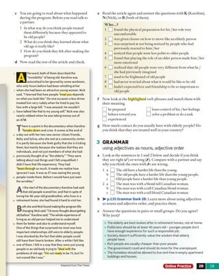 c You are going to read about what happened
during the program. Before you read talk to
a partner.
1 In what way do you think people treated
them differently because they appeared to
be old people?
2 What do you think they learned about what
old age is really like?
3 How do you think they felt after making the
program?
d Now read the rest o f the article and check.
|fterward, both of them described the
“invisibility” of being old. Karoline was
Iastonished to be ignored by some workmen,
who only hours before had been whistling at her
when she had been an attractive young woman. Nick
said, “ I learned that how people Treat you depends
on what you look like.” On one occasion a bus driver
treated him very rudely when he tried to pay his
fare with a large bill. “I was amazed. He wouldn't
have talked like that to my young self.” Nick was also
nearly robbed when he was taking money out of
an ATM.
T
here is a point in the documentary when Karoline
2breaks down and cries. It comes at the end of
a day out with her two new senior citizen friends,
Betty and Sylvia, who she met at a community center.
It is partly because she feels guilty that she is tricking
them, but mainly because she realizes that they are
individuals, and not just members of what she had
previously thought of as “the elderly.” “They were
talking about real things and I felt unqualified. I
didn't have that life experience. They had
3been through so much. It made me realize how
ignorant I was. It was as if I was seeing the young
people inside them. Before I would have just seen
the wrinkles.”
A
t the start of the documentary Karoline had said
that old people scared her, and that in spite of
loving her 86-year-old grandmother, who lives in a
retirement home, she had found it hard to visit her.
B
oth she and Nickfound makingthe program life-
changing. Nicksaid, “I'd neverthought about getting
old before.” Karoline said, “Thewhole experience of
living as an old person helped me to understand
them far better and also to understand myself.
One ofthe things that surprised me most was how
important relationships still were to elderly people.
I was shocked by the fact that older people could
still have their hearts broken. After a while I felt like
one of them. I felt in a way that they were just young
people in an old body trying to 4deal with the
problems of old age. 5l'm not ready to be 73, but I'm
not scared like I was.”
e Read the article again and answer the questions with K (Karoline),
N (Nick), or B (both o f them).
Who...?
1 P ] found the physical preparation for his / her role very
uncomfortable
2 L3] was given classes on how to move like an elderly person
3 Q was surprised at not being noticed by people who had
previously reacted to him / her
4 f~] noticed that people were less polite to older people
5 L J found that playing the role of an older person made him / her
more emotional
6 Q realized that old people were very different from what he /
she had previously imagined
7 !__I used to be frightened of old people
8 LH had never worried about what it would be like to be old
9 Q J hadn't expected love and friendship to be so important to
old people
f Now look at the highlighted verb phrases and match them with
their meaning.
] be prepared Q loses control of his / her feelings
] behave toward you Q solve a problem or do a task
] experienced
g How much contact do you usually have with elderly people? Do
you think that they are treated well in your country?
3 GRAMMAR
using adjectives as nouns, adjective order
a Look at the sentences in 1 and 2 below and decide if you think
they are right ( / ) or wrong (/). Com pare with a partner and say
why you think the ones with / s are wrong.
1 a IThe old have a harder life than the young.
b ^ The old people have a harder life than the young people,
c L ] Old people have a harder life than young people.
2 a ŋ The man was with a blond tall Canadian woman,
b □ The man was with a tall Canadian blond woman,
c □ The man was with a tall blond Canadian woman.
b >■ p.135 Grammar Bank 2B. Learn more about using adjectives
as nouns and adjective order, and practice them.
c Answer the questions in pairs or small groups. Do you agree?
Why (not)?
• The elderly are best looked after in retirement homes, not at home.
• Politicians should be at least 40 years old - younger people don’t
have enough experience for such a responsible job.
• Society doesn’t sufficiently value the wisdom that elderly
people have.
• Rich people are usually cheaper than poor people.
• The government could and should do more for the unemployed.
• The homeless should be allowed to live rent-free in empty apartment
buildings and houses.
Adapted from The Times Online Practice 2B 19
 