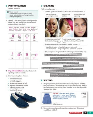 6 PRONUNCIATION
vowel sounds
Vowel sounds
Some English vowel sounds are fairly
similar and might be confusing. Practice
distinguishing them.
a 1 50))) Look at the pairs o f sound pictures
below. Put two words from the list in each
column. Listen and check.
awful checked cotton dotted hooded
jeans leather linen long loose patterned
sandals sleeveless slippers suit wool
b > - p.166 Sound Bank. Look at the typical
spellings for these sounds.
c Practice saying these phrases.
• a loose linen suit
• pink silk slippers
• a pale gray suede jacket
• a green sleeveless T-shirt
• a trendy denim Vest
• blue suede shoes
7 SPEAKING
Talk in small groups.
1 At what age do you think it is OK for men or women to have...?
2 In what situations do you think it is not OK to wear...?
ripped denim jeans a baseball cap worn backward
very short shorts large sunglasses a miniskirt no shirt
3 Do you agree or disagree with the following statements? Say why.
8 WRITING
a Imagine you were given two items o f clothing for your birthday
that you don’t like. You have decided to sell them on eBay. Write a
detailed description, making them sound as attractive as possible.
Set a starting price.
For sale! Blue and white striped
cotton skirt - never worn! Size six.
Would look great with white T-shirt.
Perfect for the summer.
7 days left
Thursday April 24 11:38
$12.99
1 bid
+$5.00
shipping
b Now read some other students’ ads. Are there any things that
you’d like to bid for?
Online Practice 2B 21
/ don't agree. I think it looks
ridiculous unless you're under 20.
I think pink streaked hair
looks great at any age.
gray or white hair
an earring in one ear
very long hair
a tattoo
pink streaked hair
a piercing
boot bull tree fish
egg cat clock saw It's better to buy cheap clothes that don't last because
then you can buy new ones more often.
You shouldn't judge other people by the way they dress.
Women, but not men, are always expected to dress
attractively for work or on TV.
Fur coats should be banned.
Only sheep follow fashion. Good dressers have their own style.
People who follow fashion are usually vain and selfish.
It's risky to buy clothes online.
 