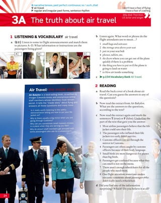 G narrative tenses, past perfect continuous; so / such...that
V air travel
P regular and irregular past forms, sentence rhythm
The truth about air travel
1 LISTENING & VOCABULARY air travel
a 2 2))) Listen to some in-flight announcements and match them
to pictures A -D . What information or instructions are the
passengers being given?
b Listen again. What word or phrase do the
flight attendants use to m ean...?
1 small bags and suitcases
2 the storage area aboveyour seat
3 put on your seat belt
4 phones, tablets, etc.
5 the doors where you can get out of the plane
quickly if there is a problem
6 the thingyou have to put on if the plane is
going to land on water
7 to blow air inside something
c > - p.154 Vocabulary Bank Air travel.
Air Travel:
Air Babylon is ə best-selling book, co-written by
Imogen Edwards-Jones and anonymous airline
staff members whose identities must remain
secret. It tells the "inside story” about flying and
answers all these questions and many more...
Is it really worth listening to the safety
dem onstration telling you how to put your life
jacket on?
Why is there usually a big m irror when you are
going through Customs?
Why can you som etim es smell roasted chicken
in a plane when they are serving you fish?
Why do airport s ta ff m em bers get annoyed with
some passengers who ask fo r a wheelchair?
2 READING
a Read the back cover o f a book about air
travel. Can you guess the answers to any of
the questions?
b Now read the extract from Air Babylon.
What are the answers to the questions,
according to the text?
c Now read the extract again and mark the
sentences T (true) or F (false). Underline the
part o f the text that gave you the answer.
1 Most airline passengers believe that the life
jacket could save their life.
2 The passengers who inflated their life
jackets too early didn't survive.
3 Customs officers can see through the
mirror in Customs.
4 Passengers are often caught by customs
officers because of their body language.
5 Small birds are more dangerous for planes
than big birds.
6 Passengers get confused because what they
can smell is not on the menu.
7 There aren’t enough wheelchairs for all the
people who need them.
8 One flight attendant sometimes makes
sarcastic comments about passengers who
don’t really need a wheelchair.
d Did you find any o f the information
surprising? Which? Do you believe it at all?
I don't have a fear of flying;
I have a fear of crashing.
3A
Billy Bob Thornton,
US actor and singer
 