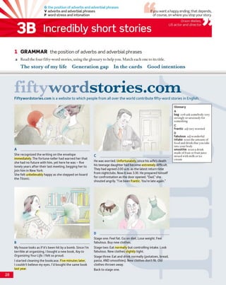 G the position of adverbs and adverbial phrases
V adverbs and adverbial phrases
P word stress and intonation
If you want a happy ending, that depends,
of course, on where you stop your story.
3B Incredibly short stories
Orson Welles,
US actor and director
1 GRAMMAR the position of adverbs and adverbial phrases
a Read the four fifty-word stories, using the glossary to help you. Match each one to its title.
The story o f m y life G eneration gap In the card s G ood intentions
fifty w o rd sto ries.co mFiftywordstories.com is a website to which people from all over the w orld contribute fifty-w o rd stories in English.
A _______________________________________
She recognized the writing on the envelope
immediately. The fortune-teller had warned her that
she had no future with him, yet here he was - five
lonely years after their last meeting, begging her to
join him in New York.
She felt unbelievably happy as she stepped on board
the Titanic.
B ________________________________________
My house looks as if it's been hit by a bomb. Since I'm
terrible at organizing, I bought a new book, Key to
Organizing Your Life. I felt so proud.
I started cleaning the bookcase. Five minutes later,
I couldn’t believe my eyes. I'd bought the same book
last year.
C ______________________________________
He was worried. Unfortunately, since his wife’s death
his teenage daughter had become extremely difficult.
They had agreed 2:00 a.m. as the latest return time
from nightclubs. Now it was 3:30. He prepared himself
for confrontation as the door opened. “Dad,” she
shouted angrily. “I've been frantic. You're late again.”
D ________________________________________
Stage one: Feel fat. Go on diet. Lose weight. Feel
fabulous. Buy new clothes.
Stage two: Eat normally but controlling intake. Look
fabulous. New clothes slightly tight.
Stage three: Eat and drink normally (potatoes, bread,
pasta, AND smoothies). New clothes don’t fit. Old
clothes thrown away.
Back to stage one.
Glossary
A
beg verbask somebody very
strongly or anxiously for
something
C
frantic adjvery worried
D
fabulous adjwonderful
intake noun the amount of
food and drink that you take
into your body
smoothie noun a drink
made of fruit or fruit juice
mixed with milk or ice
cream
28
 