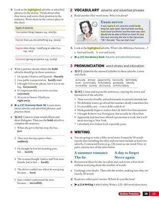 b Look at the highlighted adverbs or adverbial
phrases in the stories. Think about what
they mean and notice their position in the
sentence. Write them in the correct place in
the chart.
2 VOCABULARY adverbs and adverbial phrases
a Read another fifty-word story. Who is it about?
E x am nerves
It was nearly 4 a.m. and she could hardly
keep her eyes open. She had been working
hard since lunchtime, but the exam was near.
Would she be able to finish on time? At nine
the next morning she was in the classroom.
“OK,”she said. "You can start now.”
b Look at the highlighted adverbs. What’s the difference between...?
a hard and hardly b near and nearly
c > - p.155 Vocabulary Bank Adverbs and adverbial phrases.
c With a partner, decide where the bold
adverbs should go in these sentences.
1 He speaks Chinese and Spanish, fluently
2 I use public transportation, hardly ever
3 I thought I'd lost my phone, but it was in my
bag. fortunately
4 It’s important that you arrive on time,
extremely
5 As soon as I know, I'll tell you.
right away
d V -p.137 Grammar Bank 3B. Learn more
about adverbs and adverbial phrases, and
practice them.
e 2 14))) Listen to some sound effects and
short dialogues. Then use the bold adverb to
complete the sentence.
1 When she got to the bus stop, the bus...
just
3 PRONUNCIATION word stress and intonation
a 2 17))) Underline the stressed syllables in these adverbs. Listen
and check.
ac|tu|a|lly allmost a|ppar|ent|ty ba|si|ca|lly de|fi nite|ly
e|ven e|ven|tual|ly fortu|nate|ly gra|dua|lly i|de|a|lly
in|cre|di|bly lu|cki|ly ob|vi|ous|ly un|fortu|nate|ly
b 2 18))) Listen and repeat the sentences, copying the stress and
intonation o f the adverbs.
1 There was a lot oftraffic, and unfortunately we arrived extremely late.
2 We definitely want to go abroad this summer, ideally somewhere hot.
3 It’s incredibly easy - even a child could do it!
4 Mark gradually began to realize that Lily didn't love him anymore.
5 I thought Roberto was Portuguese, but actually he's Brazilian.
6 Apparently Jack has been offered a promotion at work, but it will
mean moving to New York.
7 Iabsolutely love Italian food, especially pasta.
4 WRITING
2 They were having a party when...
suddenly
3 He thought he lost his boarding pass,
but... luckily
4 The woman thought Andrea and Tom were
friends, but in fact... hardly
5 The driver couldn’t see where he was going
because... hard
6 juan couldn't understand the man
because... incredibly
a You are going to write a fifty-word story. It must be 50 words
exactly (not including the title) and you must include at least two
adverbs. Contracted form s (e.g., I’d) count as one word. First, in
pairs, choose two o f the titles below.
A su m m er rom ance A day to forget
The lie Never again
b Brainstorm ideas for the two plots and each write a first draft
without worrying about the number o f words.
c Exchange your drafts. Then edit the stories, making sure they are
exactly 50 words.
d Read two other pairs’ stories. Which do you like best?
e > - p.114 Writing A short story. Write a 120-180 word short story.
Online Practice 3B 29
Types of adverbs
Time (when things happen, e.g., shortly)
Manner (how you do something, e.g., slowly)
Degree (describing / modifying an adjective,
e.g., very)
Comment (giving an opinion, e.g., luckily)
 