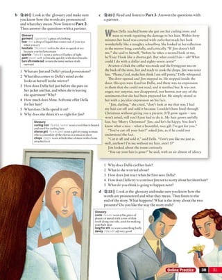 b 2 20))) Look at the glossary and make sure c
1 Why does Della curl her hair?
2 What is she worried about?
3 How does Jim react when he first sees Della?
4 How does Della try to convince Jim not to worry about her short hair?
5 What do you think is going to happen next?
2 22))) Look at the glossary and make sure you know how the
words are pronounced and what they mean. Then listen to the
end of the story. What happens? What is the irony about the two
presents? Do you like the way the story ends?
Glossary
comb /koom/ noun a flat piece of
plastic or metal with a row of thin
teeth along one side, used for making
your hair neat
longfor sth to want something badly
dandy /'damdi/ adjvery good
2 21))) Read and listen to P art 3. Answer the questions with
a partner.
W
hen Della reached home she got out her curling irons and
went to work repairing the damage to her hair. Within forty
minutes her head was covered with curls that made her look
wonderfully like a naughty schoolboy. She looked at her reflection
in the mirror long, carefully, and critically. “If Jim doesn’t kill
me,” she said to herself, “before he takes a second look at me,
he’ll say I look like a chorus girl. But what could I do - oh! What
could I do with a dollar and eighty-seven cents?”
At seven o’clock the coffee was made and the frying pan was on
the back of the stove, hot and ready to cook the chops. Jim was never
late. “Please, God, make him think I am still pretty,” Della whispered.
The door opened and Jim stepped in. He stopped inside the
door. His eyes were fixed on Della, and there was an expression
in them that she could not read, and it terrified her. It was not
anger, nor surprise, nor disapproval, nor horror, nor any of the
sentiments that she had been prepared for. He simply stared at
her with a peculiar expression on his face.
“Jim, darling,” she cried, “don’t look at me that way. I had
my hair cut off and sold it because 1couldn’t have lived through
Christmas without giving you a present. It’ll grow again - you
won’t mind, will you? I just had to do it. My hair grows awfully
fast. Say ‘Merry Christmas!’ Jim, and let’s be happy. You don’t
know what a nice —what a beautiful, nice gift I’ve got for you.”
“You’ve cut off your hair?” asked Jim, as if he could not
understand the fact.
“Cut it off and sold it,” said Della. “Don’t you like me just as
well, anyhow? I’m me without my hair, aren't I?”
Jim looked about the room curiously.
“You say your hair is gone?” he said, with an air almost of idiocy.
you know how the words are pronounced
and what they mean. Now listen to P art 2.
Then answer the questions with a partner.
1 What are Jim and Della’s prized possessions?
2 What idea comes to Della's mind as she
looks at herselfin the mirror?
3 How does Della feel just before she puts on
her jacket and hat, and when she is leaving
the apartment? Why?
4 How much does Mme. Sofronie offer Della
for her hair?
5 What does Della spend it on?
6 Why does she think it’s so right for Jim?
Glossary
garment /'garmont/ a piece ofclothing
tear /tir/ a drop of liquid that comes out ofyour eye
when you cry
hesitate /'hezateit/ verb to be slow to speak or act
because you feel uncertain
sparkle /'sparkl/noun a series of flashes oflight
pant /pamt verb ro breathe quickly withshort breaths
turnsthinsideout to turn theinnersurface ofsth
outward
Glossary
curling iron /'karliri 'aiarn/ noun a tool that is heated
and used for curling hair
chorusgirl /'koras gorl/ nouna girl or young woman
who is a member ofthe chorus in a musical show
chops /ifops/ noun a thick slice ofmeat with a bone
attached to it
3B 31
 