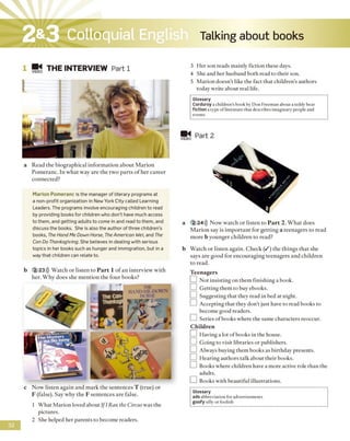 Talking about books2&3 Colloquial English
■M THE INTERVIEW Part 1
a Read the biographical information about Marion
Pomeranc. In what way are the two parts o f her career
connected?
Marion Pomeranc is the manager of literary programs at
a non-profit organization in New York City called Learning
Leaders. The programs involve encouraging children to read
by providing books for children who don’t have much access
to them, and getting adults to come in and read to them, and
discuss the books. She is also the author of three children’s
books, The Hand Me Down Horse, TheAmerican Wei, and The
Can Do Thanksgiving. She believes in dealing with serious
topics in her books such as hunger and immigration, but in a
way that children can relate to.
b 2 23))) Watch or listen to P art 1 o f an interview with
her. Why does she mention the four books?J
c Now listen again and mark the sentences T (true) or
F (false). Say why the F sentences are false.
1 What Marion loved about Ifl Ran the Circus was the
pictures.
2 She helped her parents to become readers.
3 Her son reads mainly fiction these days.
4 She and her husband both read to their son.
5 Marion doesn’t like the fact that children's authors
today write about real life.
Glossary
Corduroy a children’s book by Don Freeman about a teddy bear
fiction a type ofliterature that describes imaginary people and
events
■ «
VIDEO Part 2
a 2 24))) Now watch or listen to P art 2. W hat does
M arion say is important for getting a teenagers to read
more b younger children to read?
b Watch or listen again. Check ( / ) the things that she
says are good for encouraging teenagers and children
to read.
Teenagers
□ Not insisting on them finishing a book.
□ Getting them to buy ebooks.
□ Suggesting that they read in bed at night.
LZ1 Accepting that they don't just have to read books to
become good readers.
□ Series of books where the same characters reoccur.
Children
□ Having a lot of books in the house.
] Going to visit libraries or publishers.
□ Always buying them books as birthday presents.
] Hearing authors talk about their books.
□ Books where children have a more active role than the
adults.
□ Books with beautiful illustrations.
Glossary
adsabbreviation for advertisements
goofy silly or foolish
32
 