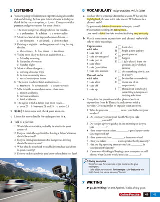 5 LISTENING
a You are going to listen to an expert talking about the
risks o f driving. Before you listen, choose which you
think is the correct option, a, b, or c. Com pare with a
partner and give reasons for your choice.
1 The most dangerous thing to be on the road is...
a a pedestrian b a driver c a motorcyclist
2 Most fatal accidents happen because drivers....
a are distracted b are drunk c drive too fast
3 Driving at night is...as dangerous as driving during
the day.
a three times b four times c ten times
4 You're most likely to have an accident on a...
a Monday morning
b Saturday afternoon
c Sunday night
5 Most accidents happen...
a on long-distance trips
b in downtown city areas
c very close to your house
6 The worst roads for fatal accidents are...
a freeways b urban roads c country roads
7 Mile for mile, women have more...than men.
a minor accidents
b serious accidents
c fatal accidents
8 The age at which a driver is at most risk is...
a over 25 b between 21 and 26 c under 25
b 2 44))) Listen once and check your answers,
c Listen for more details for each question in a.
d Talk to a partner.
1 Would these statistics probably be similar in your
country?
2 Do you think the age limit for having a driver's license
should be raised?
3 Do you think punishments for dangerous driving
should be more severe?
4 What else do you think would help to reduce accidents
in your country?
5 Do you or does anybody you know often drive too fast?
6 VOCABULARY expressions with take
a Look at three sentences from the lesson. What do the
highlighted phrases with take mean? Which one is a
phrasal verb?
Do you usually take out insurance when you travel?
It’s sensation-seeking, it’s taking risks...
...we need to take the risks involved in driving very seriously
b Match some more expressions and phrasal verbs with
take to their meanings.
1 Who do you take_________ more, your father or your
mother?
2 Do you worry about your health? Do you take
yourself?
3 Do you get up very quickly in the morning or do you
take_________ ?
4 Have you ever not taken_________ a good opportunity
(and regretted it)?
5 Have you ever taken_________ a demonstration?
6 Have you taken_________ a new sport or hobby recently?
7 Has any big sporting event ever taken_________ in
your (nearest big) city?
8 If you were thinking of buying a new computer or cell
phone, what factors would you take_________ ?
P Giving examples
We often use for example or for instance to give
examples.
I take after my mother, for example / for instance we
both have the same sense o f humor.
7 WRITING
>- p.115 Writing For and Against. Write a blog post.
Online Practice 4B 41
E xpression s
w ith take
1 take care of
2 take advantage of
3 take part in
4 take place
5 take (your) time
6 take into account
P h rasal verbs
w ith take
7 take after
8 takeoff
9 take up
look after
begin a new activity
participate in
happen
1 (for planes) leave the
ground; 2 f o r clothes)
remove
do something slowly, not
in a hurry
be similar to somebody
make use of an
opportunity
think about somebody /
something when you are
making a decision
c Complete the questions with a phrasal verb or
expression from b. Then ask and answer with a
partner. Give examples to explain your answers.
 