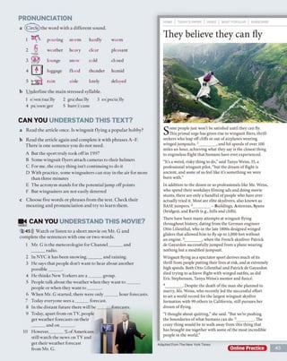PRONUNCIATION
a
b
(Circle) the word with a different sound.
Underline the main stressed syllable.
1 e ven tua lly 2 gra dua lly 3 es pecia lly
4 pa ssen ger 5 hurr i cane
CAN YOU UNDERSTAND THIS TEXT?
a Read the article once. Is wingsuit flying a popular hobby?
b Read the article again and complete it with phrases A-F.
There is one sentence you do not need.
A But the sport truly took off in 1997
B Some wingsuit flyers attach cameras to their helmets
C For me, the crazy thing isn't continuing to do it
D With practice, some wingsuiters can stay in the air for more
than three minutes
E The acronym stands for the potential jump off points
F But wingsuiters are not easily deterred
c Choose five words or phrases from the text. Check their
meaning and pronunciation and try to learn them.
m< CAN YOU UNDERSTAND THIS MOVIE?
VIDEO
2 45))) Watch or listen to a short movie on Mr. G and
complete the sentences with one or two words.
They believe they can fly
Some people just won't be satisfied until they can fly.
This primal urge has given rise to wingsuit fliers, thrill-
seekers who leap offcliffs or out of airplanes wearing
winged jumpsuits.1________, and hit speeds of over 100
miles an hour, achieving what they say is the closest thing
to engineless flight that humans have ever experienced.
“It's a weird, risky thing to do,” said Tanya Weiss, 35, a
professional wingsuit pilot, “but the dream of flight is
ancient, and some of us feel like it’s something we were
born with.”
In addition to the dozen or so professionals like Ms. Weiss,
who spend their workdays filming ads and doing movie
stunts, there are only a handful ofpeople who have ever
actually tried it. Most are elite skydivers, also known as
BASE jumpers.2________- Buildings, Antennas, Spans
(bridges), and Earth (e.g., hills and cliff’s).
There have been many attempts at wingsuit flying
throughout history, dating from the German engineer
Otto Lilienthal, who in the late 1800s designed winged
gliders that allowed him to fly up to 1,000 feet without
an engine. 3________, when the French skydiver Patrick
de Gayardon successfully jumped from a plane wearing
nothing but a modified jumpsuit.
Wingsuit flying as a spectator sport derives much of its
thrill from people putting their lives at risk, and at extremely
high speeds. Both Otto Lilienthal and Patrick de Gayardon
died trying to achieve flight with winged outfits, as did
Eric Stephenson, Tanya Weiss's mentor and fiance.
4________. Despite the death ofthe man she planned to
marry, Ms. Weiss, who recently led the successful effort
to set a world record for the largest wingsuit skydive
formation with 99 others in California, still pursues her
dream of flying.
“I thought about quitting,” she said. “But we're pushing
the boundaries of what humans can do. 5________. The
crazy thing would be to walk away from this thing that
has brought me together with some of the most incredible
people in the world.”
Adapted from The New York Times
Online Practice 43
pouring storm hardly warm
weather heavy clear pleasant
lounge snow cold closed
luggage flood thunder humid
rain aisle lately delayedJ
1 Mr. G is the meteorologist for Channel______ and
______ radio.
2 In NYC it has been snowing,______ and raining.
3 He says that people don't want to hear about another
possible______ .
4 He thinks New Yorkers are a ______ group.
5 People talk about the weather when they want to ______
people or when they want to ______.
6 When Mr. G started, there were only______ hour forecasts.
7 Today everyone sees a ______ forecast.
8 In the distant future there will b e ______ forecasts.
9 Today, apart from on TV, people
get weather forecasts on their
______ and on_______.
10 However,______% of Americans
still watch the news on TV and
get their weather forecast
from Mr. G.
 
