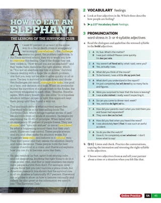 2 VOCABULARY feelings
a Look at four adjectives in lc. Which three describe
how people are feeling?
b > - p.157 Vocabulary Bank Feelings.
3 PRONUNCIATION
word stress in 3- or 4-syllable adjectives
a Read the dialogues and underline the stressed syllable
in the bo ld adjectives.
1 A Hi, Sue. What’s the matter?
B I was just robbed! Please come quickly.
I’m des pe rate.
2 A You weren’t of fend ed by what Isaid, were you?
B Yes, actually I was.
3 A What did you think of the movie?
B To be honest, I was a little dis ap poin ted.
4 A What don't you understand in the report?
B I’m just completely be wil dered by so many facts
and figures.
5 A Were you surprised to hear that the boss is leaving?
B I was a sto nished. I really wasn't expecting it.
6 A So can you come to dinner next week?
B Yes, we’d be de light ed to.
7 A How did your parents react when you told them you
and Susan had separated?
B They were dev as ta ted.
8 A How did you feel when you heard the news?
B I was absolutely horr i fied. It was such an awful
accident.
9 A So do you like the watch?
B I love it. I'm completely o ver whelmed - 1don’t
know what to say!
b 3 5))) Listen and check. Practice the conversations,
copying the intonation and stressing the right syllable
in the adjectives.
c Choose two adjectives from a and tell your partner
about a time or a situation when you felt like that.
Online Practice 5A 45
HOW TO EAT AN
ELEPHANT
A
t least 80 percent of us react in the same
way to a life or death crisis or emergency:
were simply overwhelmed - the challenge
seems too great, the problem insolvable. In
Air Force survival school, they try to teach you how
to overcome this feeling. One of the things they ask
new cadets is, "How would you eat an elephant?” and
they make them memorize the right answer, which
is: "You eat an elephant one bite at a time." Survival
means dealing with a huge life-or-death problem,
one that you may not be able to solve quickly or all at
once. The key to survival is to slow down and divide
the challenges into small, manageable tasks, one goal
at a time, one decision at a time. When an avalanche
buried the survivors of a plane crash in the Andes, the
survivors whispered to each other, "Breathe. Breathe
again. With every breath you are alive." In a hopeless
situation without oxygen or light, this approach kept
them going until they found a way out.
This and much more is what survival expert Ben
Sherwood tells us in his best-selling book The
Survivors Club, which brings together stories of real-
life survivors from all kinds of disasters. He begins by
explaining the 10-80-10 principle. When faced with
an emergency 80 percent of people freeze. They are
stunned and "turn into statues" or are so bewildered
by what is happening around them that they can't
react. 10 percent lose control. These people scream
and cry, and often make the situation worse. But
10 percent keep calm and behave in a rational way.
They don't panic and they assess the situation clearly
and make decisions. These people have the best
chance of survival in a crisis, and Sherwood explains
how you can try to become more like them.
He also reminds us that, apart from staying calm
and not despairing, knowing the right thing to do in a
crisis is also vital, and that in most emergencies many
more people survive than don't. For example, most
people think that you can't survive a plane crash, but
American research has shown that the survival rate
in all air crashes is historically 95.7 percent. Sherwood
not only tries to show us how to behave rationally and
calmly, he also gives us the information we need to
join "The Survivors Club."
 