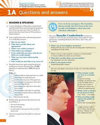 G question form ation
V figuring out meaning from context
P friendly intonation, showing interest
Questions and answers
Harrison Ford,
US actor
1 READING & SPEAKING
a Look at the photos o f Benedict Cumberbatch
and Elisabeth M oss and read their biographical
info. Have you seen any o f the TV shows or
movies that they have been in? W hat did you
think o f them?
b Now read the interviews and match questions
A -G with their answers.
A IIow do you relax?
B What don’t you like about your
appearance?
C What’s your earliest memory?
D What m akes you unhappy?
E If you could edit your past, what do you
think you would change?
F What was your most embarrassing
moment?
G Who would you most like to say sorry to?
c Read the interviews again using the glossary
to help you. Answer the questions with B C
(Benedict Cumberbatch) or E M (Elisabeth
Moss).
W h o...?
1 I 1had an embarrassing experience as a child
2 [ 1 finds it hard to make decisions
3 I 1avoids answering one of the questions
4 1 1 had a dangerous experience when they
were traveling abroad
5 [__1 had a dangerous experience when they
were young
6 I 1 often hesitates when they’re speaking
was fond of a kind of flower when they
were a child
8 I 1 has a favorite decade
d Which of the questions in the interviews do
you think is...?
• the most interesting
• the most boring
• too personal to ask a person who you don’t
know well
e Choose six questions from Q&A to ask your
partner.
Every week the newspaper, The G uardian,
chooses people who have been in the news
recently and publishes a short interview
with them called Q&A.
The actor Benedict Cumberbatch was bom in
London in 1976. lie has starred in many successful TV shows
and movies, including Sherlock, War Horse, S ta r Trek, and
The Hobbit.
1 What’s one of your happiest memories?
Sitting with the sun on my face the morning after I had been in a
carjacking in South Africa.
2 ____________________________________________________
When I was six, I got stung by a wasp in a Greek market.
A woman rubbed an onion on my bottom.
3 What don’t you like about your personality?
I’m impatient, but also indecisive.
4 What is your greatest fear?
Forgetting people’s names.
5 _________________________________________________________
The size and shape of my head. People say I look like Sid from
Ice Age.
6 What costume would
you wear to a costume
party?
I enjoyed wearing
bandages around my face
as the Invisible Man at
the last one I went to.
People got to know me
without recognizing me.
7 Which words or phrases
do you most overuse?
I say “Erm ...” too much.
8 What one thing would
improve the quality of
your life?
Better time management.
I might not have called
Trevor Nunn, the famous
director, “Adrian” at my
first audition for him.
I’m not thrilled about answering questions like ‘If you
were being mugged, and you had a lightsaber in one
pocket and a whip in the other, which would you use?’
1A
4
 