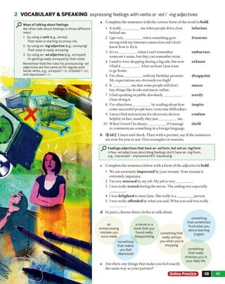 W/'M
2 VOCABULARY & SPEAKING expressing feelings with verbs or -ed / -ing adjectives
O Ways of talking about feelings
We often talk about feelings in three different
ways:
1 by using a verb (e.g., annoy)
That noise is starting to annoy me.
2 by using an -ing adjective (e.g., annoying)
That noise is really annoying.
3 by using an -ed adjective (e.g., annoyed)
I’m getting really annoyed by that noise.
Remember that the rules for pronouncing -ed
adjectives are the same as for regular past
tense verbs, e.g., annoyed = /d/, irritated = /ad/,
and depressed = It/.
a Complete the sentences with the correct form of the word in bold.
1 It really__________ me when people drive close
behind me.
2 I get very__________ when something goes
wrong with my Internet connection and I don't
know how to fix it.
3 It’s so __________ when I can't remember
someone’s name, but they can remember mine.
4 I used to love shopping during a big sale, but now
I find it_________ . After an hour I just want
to go home.
5 I’m often__________ with my birthday presents.
My expectations are obviously too high!
6 It__________ me that some people still don’t
buy things like books and music online.
7 I find speaking in public absolutely__________ .
I hate doing it.
8 I’ve often been__________ by reading about how
some successful people have overcome difficulties.
9 I never find instructions for electronic devices
helpful, in fact, usually they just__________ me.
10 When I travel I’m always__________ if 1manage
to communicate something in a foreign language.
infuriate
frustrate
em barrass
exhaust
disappoint
amaze
terrify
inspire
confuse
thrill
b 3 16))) Listen and check. Then with a partner, say if the sentences
are true for you or not. Give examples or reasons.
Feelings adjectives that have an -ed form, but not an -ing form
A few -ed adjectives describing feelings don’t have an -ing form,
e.g., impressed - impressive NOT impressing
c Complete the sentences below with a form o f the adjective in bold.
1 We are extremely im pressed by your resume. Your resume is
extremely impressive.
2 I'm very stressed by my job. My job is very_________ .
3 Iwas really scared during the movie. The ending was especially
4 I was delighted to meet Jane. She really is a _________ person.
5 Iwas really offended by what you said. What you said was really
d In pairs, choose three circles to talk about.
something that
really annoys
you when you're
shopping
e Are there any things that make you feel exactly
the sam e way as your partner?
something
that sometimes
frustrates you
about learning
English
something
that really
stresses you in
your daily life
, Online Practice 5B 49
something
that makes
you feel
depressed
an
embarrassing
mistake you
once made
a movie or a
book that you
found really
disappointing
 