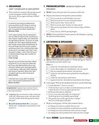 b Underline the six sentences in the comments
with wish. W hat tense is the verb after wish?
Are they wishes about the present or about
the past?
c > • p.141 Grammar Bank 5B. Learn more
about wish + simple past or past perfect, and
practice it.
5 PRONUNCIATION sentence rhythm and
intonation
a 3 19))) Listen and write down six sentences with wish.
b Match each sentence from a with a sentence below.
A [_] Do you want me to call and make an excuse?
B Q Well, don't ask me! I’ve never been here before.
C □ Well, it isn’t too late. You're only 22.
D Q Well, it’s not my fault. You have no self-control!
E L J Why don’t you go back to the store and see if they still have
them?
F Q ] Sorry, but it is. And I'm getting hungry.
c 3 20))) Listen and check. In pairs, practice the dialogues, copying
the rhythm and intonation.
6 LISTENING & SPEAKING
3 21))) Listen and match speakers 1-5 with the regrets. There is
one sentence you don't need to use.
W h o...?
A [_] wishes he / she had followed somebody's advice
b D wasn’t old enough to do something he / she now regrets
C [_] felt very ashamed about what he / she had done
D Q wishes he / she had been more grateful for everything he /
she had.
E L J wishes he / she had been a little braver
F Ld regretted what he / she had done immediately after doing it
Listen again. Why do the speakers mention or say the following:
1 “I really liked her.”; “Now it's too late.”
2 “Someone has to say to you that you really don’t have to do this.”
“I spent the next 15 years trying to get out of it.”
3 the Russian Revolution; old letters
4 “It was a crazy idea and totally out of character”
“in the long run it was probably a good thing”
5 “My parents were ideally eager for me to change”
“but I was totally against the idea”
Work in small groups. Tell the other students about...
• two things you wish you could do but you can’t
• two things you wish you had that would improve your life
• two things you wish you had done when you were younger
• two things you wish you hadn’t done when you were younger
7 3 22))) SONG Same Mistake Jl
Online Practice 5B 51
4 GRAMMAR
wish + simple past or past perfect
a Now read four comments that people posted
on the newspaper website after reading
the article. Do you agree with any o f them?
Why (not)?
I'm almost 23 and saving incredibly hard to
travel around the world! I'd hate to reach my
30s and then look back at my 20s and say, "I
wish I’d traveled more when I had the time."
Matthew, Dallas
I don't regret anything. There’s nothing that I
wish was different about my life. Everything I’ve
done, however stupid it seems now, seemed like
the right thing at the time... Of course. I’ve made
mistakes, but I don’t regret anything. And yes,
that includes saving money, bad boyfriends, all
the usual things! I see them as pure mistakes -
something to learn from, something that makes
me the person I am today! I never think “I wish
I’d stayed in college... I wish I'd married my ex...”
If I had done these things, then I wouldn’t be
who I am today.
Cindy, Chicago
Regrets? I try not to think about them. What’s
the point? It’s no use crying over spilled milk.
But I have a few. Not buying the house I was
renting for half the price I eventually paid for
it, and smoking. I really wish I hadn’t wasted all
that money on cigarettes. What a fool. Still, I
managed to give it up, which I’m proud of.
Nancy, Seattle
I wish there was a song called “Je regrette
tout.”* That would be my philosophy of life!
Martin, Portland
*Je regrette tout French for / regreteverything. There is
a very well-known Edith Piafsong called je ne regretterien
(=I don’t regret anything).
 