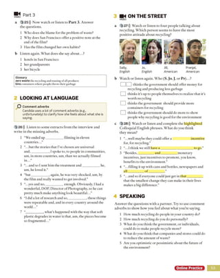 Part 3
a 3 25))) Now watch or listen to P art 3. Answer
the questions.
1 Who does she blame for the problem o f waste?
2 Why does San Francisco offer a positive note at the
end of the film?
3 Has the film changed her own habits?
b Listen again. What does she say about...?
1 hotels in San Francisco
2 her grandparents
3 her bicycle
Glossary
zero waste the recycling and reusing ofall products
bins containers where people throw their garbage
m i
VIDEO
2 LOOKING AT LANGUAGE
O Comment adverbs
Candida uses a lot of comment adverbs (e.g.,
unfortunately) to clarify how she feels about what she is
saying.
3 26))) Listen to some extracts from the interview and
write in the m issing adverbs.
1 “We ended u p__________ filming in eleven
countries...”
2 “.. .but the stories that I’ve chosen are universal
and,__________ , I spoke to, to people in communities,
um, in more countries, um, than we actually filmed
in...”
3 “.. .and so I sent him the treatment and__________ he,
um, he loved it.”
4 “but__________ , again, he was very shocked, um, by
the film and really wanted to get involved.”
5 ..yes and no,__________ enough. Obviously, I had a
wonderful, DOP, Director of Photography, so he can
pretty much make anything look beautiful..
6 “I did a lot of research and so,__________ , these things
were repeatable and, and in every country around the
world...”
7 “__________ , what’s happened with the way that soft
plastic degrades in water is that, um, the pieces become
so fragmented...”
3 M i ON THE STREET
VIDEO
a 3 27))) Watch or listen to four people talking about
recycling. Which person seem s to have the most
positive attitude about recycling?
Sally, Jo, Jill, Pranjal,
English English American American
b Watch or listen again. Who (S, Jo, J, or P r)...?
] thinks the government should offer money for
recycling and producing less garbage
] thinks it's up to people themselves to realize that it’s
worth recycling
] thinks the government should provide more
containers for recycling
] thinks the government should do more to show
people why recycling is good for the environment
c 3 28))) Watch or listen and complete the highlighted
Colloquial English phrases. W hat do you think
they mean?
1 “.. .well maybe they could offer a incentive
for, for recycling.”
2 ..1 think we still have a ___________________ to go.”
3 “Besides,_________ and__________monetary
incentives, just incentives to promote, you know,
benefits to the environment.”
4 “.. .filling it up with cans and bottles, newspapers and
all ^ o f_________ .”
5 ..and so if everyone could just get in that_________
that the smallest change they can make in their lives
makes a big difference.”
4 SPEAKING
Answer the questions with a partner. Try to use comment
adverbs to show how you feel about what you’re saying.
1 How much recycling do people in your country do?
2 How much recycling do you do personally?
3 What do you think the government, or individuals,
could do to make people recycle more?
4 What do you think that companies and stores could do
to reduce the amount of waste?
5 Are you optimistic or pessimistic about the future of
the environment?
Online Practice 53
 