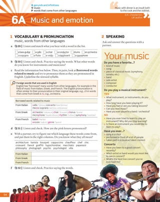 G gerunds and infinitives
V music
P words th a t come from other languages
Music and emotion
Music with dinner is an insult both
to the cook and the violinist.
G.K. Chesterton,
UK author
1 VOCABULARY & PRONUNCIATION
music, words from other languages
a 3 29))) Listen and match what you hear with a word in the list.
2 SPEAKING
Ask and answer the questions with a
partner.
i a bass guitar [ |a cello [ f] a choir 1a conductor j |drums an orchestra
^ a soprano Q a flute L ] a violin | |ə keyboard | a saxophone
b 3 30))) Listen and check. Practice saying the words. What other words
do you know for instruments and musicians?
c Read the information box below. Then, in pairs, look at Borrow ed words
related to m usic and try to pronounce them as they are pronounced in
English. Underline the stressed syllable.
O Foreign words that are used in English
English has “borrowed” many words from other languages, for example in the
field of music from Italian, Greek, and French. The English pronunciation is
often similar to their pronunciation in their original language, e.g., ch in words
that come from Greek is /k/, e.g., orchestra.
Borrowed words related to music
From Italian cello /'tfeloo/; concerto kon'tjcrtoo
mezzo-soprano /metsou sa'praenou/
From Greek orchestra /'orkostra/; choir /'kwaiar/; chorus 'koras/
microphone/'maikrofoon/; rhythm 'ndam/; symphony itimfoni
From French ballet/bae'lei/
encore /'urikor/; genre /ˈʒɑɪnW
d 3 31))) Listen and check. How are the pink letters pronounced?
e With a partner, try to figure out which language these words come from,
and put them in the right columns. Do you know what they all mean?
Your music
Do you have a favorite...?
• kind of music
• song
• piece of classical music (symphony,
sonata, etc.)
• band
• solo artist
• composer
• conductor
Do you play a musical instrum ent?
YES
• What instrument, or instruments, do you
play?
• How long have you been playing it?
• Have you had or are you taking lessons?
• Can you read music?
• Have you ever played in a band / orchestra?
NO
• Have you ever tried to team to play an
instrument? Why did you stop learning?
• Is there an instrument you would like to
learn to play?
Have you ever...?
• sung in a choir
• performed in front of a lot of people
• taken part in a musical talent contest
Concerts
• Have you been to a good concert
recently?
• Which artist or band would you most like
to see in concert?
• What’s the best live concert you’ve
ever been to?
architecture barista bouquet cappuccino chauffeur chef chic
croissant fiance graffiti hypochondriac macchiato paparazzi
philosophy photograph psychic psychologist villa
From Italian
From Greek
From French
f 3 32))) Listen and check. Practice saying the words.
54
6A
 