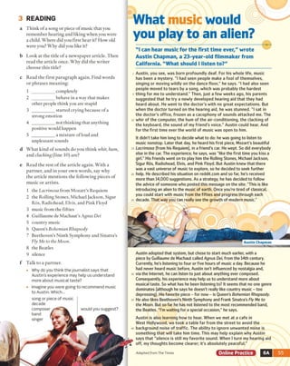 3 READING
a Think o f a song or piece of music that you
remember hearing and liking when you were
a child. Where did you first hear it? How old
were you? Why did you like it?
b Look at the title o f a newspaper article. Then
read the article once. Why did the writer
choose this title?
What music would
you play to an alien?
"I can hear music for the first time ever," wrote
Austin Chapman, a 23-year-old filmmaker from
California. "W hat should I listen to?"
c Read the first paragraph again. Find words
or phrases meaning:
1 __________ completely
2 __________ behave in a way that makes
other people think you are stupid
3 __________ started crying because of a
strong emotion
4 __________ not thinking that anything
positive would happen
5 __________ a mixture of loud and
unpleasant sounds
Austin, you see, was born profoundly d eaf For his whole life, music
has been a mystery. "I had seen people make a fool of themselves,
singing or moving wildly on the dance floor," he says. "I had also seen
people moved to tears by a song, which was probably the hardest
thing for me to understand." Then, just a few weeks ago, his parents
suggested that he try a newly developed hearing aid that they had
heard about. He went to the doctor's with no great expectations. But
when the doctor turned on the hearing aid, he was stunned. "I sat in
the doctor's office, frozen as a cacophony of sounds attacked me. The
whir of the computer, the hum of the air-conditioning, the clacking of
the keyboard, the sound of my friend's voice." Austin could hear. And
for the first time ever the world of music was open to him.
It didn't take him long to decide what to do: he was going to listen to
music nonstop. Later that day, he heard his first piece, Mozart's beautiful
ı L a c rim o s a (from his Requiem), in a friend's car. He wept. So did everybody
else in the car. The experience, he says, was "like the first time you kiss a
girl." His friends went on to play him the Rolling Stones, Michael Jackson,
Sigur Ros, Radiohead, Elvis, and Pink Floyd. But Austin knew that there
was a vast universe of music to explore, so he decided to seek further
ı help. He described his situation on reddit.com and so far, he's received
more than 14,000 suggestions. As a strategy, he has decided to follow
the advice of someone who posted this message on the site: "This is like
introducing an alien to the music of earth. Once you're tired of classical,
you could start with music from the fifties and progress through each
decade. That way you can really see the growth of modern music."
Austin Chapman
Read the rest o f the article again. With a
partner, and in your own words, say why
the article mentions the following pieces of
music or artists.
1 the Lacrimosa from M ozart’s Requiem
2 the Rolling Stones, Michael Jackson, Sigur
Ros, Radiohead, Elvis, and Pink Floyd
3 music from the fifties
4 Guillaume de Machaut’s Agnus Dei
5 country music
6 Queen’s Bohemian Rhapsody
7 Beethoven’s Ninth Symphony and Sinatra's
Fly Me to the Moon.
8 the Beatles
9 silence
Talk to a partner.
• Why do you think the journalist says that
Austin's experience may help us understand
more about musical taste?
• Imagine you were going to recommend music
to Austin. Which...
song or piece of music
decade
composer
band
singer
would you suggest?
Austin adopted that system, but chose to start much earlier, with a
piece by Guillaume de Machaut called A g n u s D ei, from the 14th century.
Currently, he's listening to four or five hours of music a day. Because he
had never heard music before, Austin isn't influenced by nostalgia and,
via the Internet, he can listen to just about anything ever composed.
Consequently, his experience may help us to understand more about
musical taste. So what has he been listening to? It seems that no one genre
dominates (although he says he doesn't really like country music - too
depressing). His favorite piece - for now - is Queen's B o h e m ia n R h a p so d y.
He also likes Beethoven's Ninth Symphony and Frank Sinatra's F ly M e to
th e M o o n . But so far he has not listened to the most recommended band,
the Beatles. "I'm waiting for a special occasion," he says.
Austin is also learning how to hear. When we met at a cafe in
West Hollywood, we took a table far from the street to avoid the
background noise of traffic. The ability to ignore unwanted noise is
something that will take him time. This may help explain why Austin
says that "silence is still my favorite sound. When I turn my hearing aid
off my thoughts become dearer; it's absolutely peaceful."
Adapted from The Times Online Practice ■ 6A r
What kind o f sounds do you think whir, hum,
and clacking (line 10) are?
 