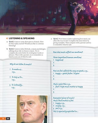 4 LISTENING & SPEAKING
a 3 33))) Listen to some short pieces o f music. How
do they make you feel? Would you like to continue
listening?
b 3 34))) Listen to John Sloboda, a music psychologist,
talking about why we listen to music. Try to
complete the notes below by writing key words or
phrases. Then with a partner, try to remember as
much as you can o f what he said.
Wky Ao vJe Lifter, to t*ufic?
1 to m a k e rf...
1 to kelp r f to...
* ’3 - '___________ __
3 to irte rfify ...
€3->
56 6A
c 3 35))) Now listen to John explaining how music can
affect the way we feel. Complete the notes below by
giving examples. Then compare with a partner and try
to remember what he said.
Horl Aoef rx rfic e ffe c t o rr erxo tio rf?
Tkree irrportA -rjt krrcA .r. erco tio rf
1 kA.ppir.eff
1 _______
1 _____________________________________________ _
Hor} vOt f t t i e ffe c ts tk t rJAJf vJe fpeA-k, t.ep,
1 ktxffy - fpeA-kfAfter [ k ick er
1
i ______________________________________________
A irfic Copuf tk if, e’^ 't
1 f * f t [ k iq k r v r f ic ImsAskef r f kA-ppy
1
l
BAAurpLef (.fietef of trrfic)
Mrfic tkA-trxA-kef rf feet
ı W o e-3->
1 A -rq ry , e.g.,
3 fAA,e.^.,
T kif if especially eApioiteA irs...
 