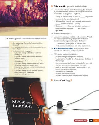 d Talk to a partner. Ask for more details where possible.
1 On a typical day, when and where do you listen
to music?
2 Do you listen to different kinds of music at different
times of day?
3 What music would you play...?
• if you were feeling sad and you wanted to
feel happier
• if you were feeling down and you wanted to
feel even worse
• if you were feeling furious about something
or somebody
• if you were feeling stressed or nervous about
something and wanted to calm down
• if you wanted to create a romantic atmosphere
fora special dinner
• if you were feeling excited and were getting
ready to go out for the evening
• if you were falling in love
5 GRAMMAR gerunds and infinitives
a Look at some extracts from the listening. Put the verbs
in parentheses in the infinitive (with to), the base form
(without to), or the gerund (ling form).
1 Firstly, we listen to music to make u s______ important
moments in the past, (remember)
2 When we hear a certain piece o f music, we remember
it for the first tim e... (hear)
3 If we want______ from one activity to another, we
often use music to help u s______ the change.
(go, make)
b 3 36))) Listen and check.
c Look at two sentences with the verb remember. Which
one is about remembering the past? Which one is
about remembering something for the future?
1 I remember meeting him for the first time.
2 Please remember to meet him at the train station.
d p.142 Grammar Bank 6A. Find out more about
gerunds and infinitives, and practice them.
e Tell your partner one thing that...
• you’ll never forget seeing for the first time
• you sometimes forget to do before you leave the house in
the mornings
• you remember doing when you were under five years old
• you have to remember to do today or this week
• needs to be done in your house / apartment (e.g., the
kitchen ceiling needs repainting)
• you need to do this evening
• you tried to learn but couldn’t
• you have tried doing when you can’t sleep at night
6 3 39))) SONG Sing J3
6A 57
 