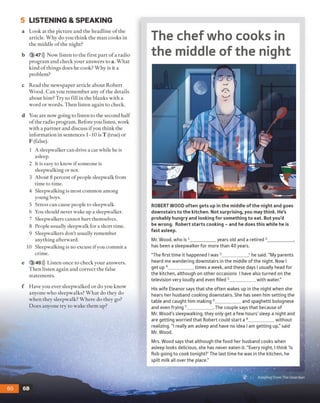 5 LISTENING & SPEAKING
a Look at the picture and the headline o f the
article. Why do you think the man cooks in
the middle o f the night?
b 3 47))) Now listen to the first part o f a radio
program and check your answers to a. What
kind o f things does he cook? Why is it a
problem?
c Read the newspaper article about Robert
Wood. Can you remember any o f the details
about him? Try to fill in the blanks with a
word or words. Then listen again to check.
d You are now going to listen to the second half
o f the radio program. Before you listen, work
with a partner and discuss if you think the
information in sentences 1-10 is T (true) or
F (false).
1 A sleepwalker can drive a car while he is
asleep.
2 It is easy to know if someone is
sleepwalking or not.
3 About 8 percent of people sleepwalk from
time to time.
4 Sleepwalking is most common among
young boys.
5 Stress can cause people to sleepwalk.
6 You should never wake up a sleepwalker.
7 Sleepwalkers cannot hurt themselves.
8 People usually sleepwalk for a short time.
9 Sleepwalkers don't usually remember
anything afterward.
10 Sleepwalking is no excuse if you commit a
crime.
e 3 48))) Listen once to check your answers.
Then listen again and correct the false
statements.
The chef who cooks in
the middle of the night
ROBERT WOOD often gets up in the middle of the night and goes
downstairs to the kitchen. Not surprising, you may think. He's
probably hungry and looking for something to eat. But you’d
be wrong. Robert starts cooking - and he does this while he is
fast asleep.
Mr. Wood, who is 1__________ years old and a retired 2___________ ,
has been a sleepwalker for more than 40 years.
“The first time it happened I was 3___________,* he said. “My parents
heard me wandering downstairs in the middle of the night. Now I
get up 4__________ times a week, and these days I usually head for
the kitchen, although on other occasions I have also turned on the
television very loudly and even filled 5__________ with water."
His wife Eleanor says that she often wakes up in the night when she
hears her husband cooking downstairs. She has seen him setting the
table and caught him making 6__________ and spaghetti bolognese
and even frying 7__________ . The couple says that because of
Mr. Wood's sleepwalking, they only get a few hours' sleep a night and
are getting worried that Robert could start a 8__________ without
realizing. “ I really am asleep and have no idea I am getting up,” said
Mr. Wood.
Mrs. Wood says that although the food her husband cooks when
asleep looks delicious, she has never eaten it. “Every night, I think ‘Is
Rob going to cook tonight?’ The last time he was in the kitchen, he
spilt milk all over the place.”
f Have you ever sleepwalked or do you know
anyone who sleepwalks? W hat do they do
when they sleepwalk? Where do they go?
D oes anyone try to wake them up?
Adapted from The Guardian
 
