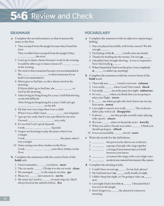 5&6 Review and Check
GRAMMAR
a Complete the second sentence so that it means the
same as the first.
1 They escaped from the jungle because they found the
river.
They wouldn’t have escaped from the jungle if they
_____________ the river.
2 Ican't go to dance classes because I work in the evening.
I would be able to go to dance classes if I____________
in the evening.
3 We went to that restaurant because you recommended it.
We_____________________to that restaurant if you
hadn’t recommended it.
4 Marta goes to bed late, so she’s always tired in the
morning.
If Marta didn't go to bed late, she_____________ so
tired in the morning.
5 After living in Hong Kong for a year, I still find driving
on the left difficult.
After living in Hong Kong for a year, I still can’t get
_____________________on the left.
6 My hair was very long when Iwas a child.
When Iwas a child, I used_____________ very long hair.
7 I get up very early, but it's not a problem for me now.
I'm used_____________________very early.
8 It’s too bad I can't speak Spanish.
I w ish___________________ Spanish.
9 I regret not learning to play the piano when I was
younger.
I w ish___________________________the piano when I
was younger.
10 I hate seeing your dirty clothes on the floor.
I w ish___________________ your dirty clothes on the
floor.
b Complete the sentences with the correct form o f the
b o ld verb.
1 I don’t remember______ you before, meet
2 The car needs______ . I'll take it to the car wash, clean
3 We managed______ to the airport on time, get
4 Please try______ late tomorrow, not be
5 My sister isn’t used to ______ in such a big city. She'd
always lived in the suburbs before, live
VOCABULARY
a Complete the sentences with an adjective expressing a
feeling.
1 Our son played incredibly well in the concert! We felt
very pr______.
2 I’m feeling a little h______ . I really miss my family.
3 Thanks for lending me the money. I’m very gr______ .
4 I shouldn't have bought that bag - it was so expensive.
Now I feel really g______ .
5 When I heard that Ihad won the prize, Iwas completely
s t ______ . 1couldn't say anything!
b Complete the sentences with the correct form o f the
bold word.
1 That walk w as______. I need to rest now. exhaust
2 Iwas really______ when 1read Tim’s email, shock
3 You really______me at the party last night! embarrass
4 It's very______ when you think that you are going to
miss your flight, stress
5 It______ me when people who don't know me use my
first name, annoy
6 Last night's concert was really______ . The orchestra
didn't play well at all. disappoint
7 It always______ me that people actually enjoy playing
risky sports, amaze
8 We were______ when we heard the news, horrify
9 What you said to Naomi was rather______ . I think you
should apologize, offend
10 It was an incredibly______movie! scare
c Write the words for the definitions.
1 _________ the person who directs an orchestra
2 _________ a group o f people who sing together
3 _________ a stringed instrument that you hold
between your knees
4 _________ a woman who sings with a very high voice
5 _________ an electronicmusical instrument, likea piano
d Complete the m issing words.
1 Could I have an extra p______ for my bed, please?
2 My husband says I sn______ really loudly at night.
3 I didn't sleep last night, so I'm going to take a n______
now.
4 Last night I had a horrible n______ . I dreamed that I
was lost in the jungle.
5 Don't forget to s______ the alarm for tomorrow
morning.
62
 