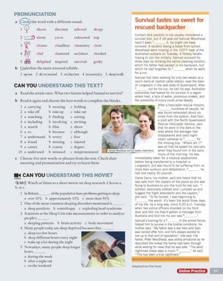 PRONUNCIATION
a (Circle)the word with a different sound.
b Underline the main stressed syllable.
1 up set 2 de va sta ted 3 or ches tra 4 in som ni a 5 sleep walk
CAN YOU UNDERSTAND THIS TEXT?
a Read the article once. What two factors helped Samuel to survive?
b Read it again and choose the best words to complete the blanks.
1 a carrying b wearing c holding
2 a take off b take up c take out
3 a watching b finding c setting
4 a including It involving c inviting
5 a search b film c shoot
6 a so b because c although
7 a understand b worry c fear
8 a found b missing c injured
9 a career b course c degree
10 a underused b misused c mispronounced
c Choose five new words or phrases from the text. Check their
meaning and pronunciation and try to learn them.
_ CAN YOU UNDERSTAND THIS MOVIE?
VIDEO
3 50))) Watch or listen to a short movie on sleep research. Choose a,
b, or c.
1 In Britain,______ of the population have problems getting to sleep.
a over 10% b approximately 10% c more than 50%
2 One of the more common sleeping disorders mentioned is______
a sleep paralysis b somniloquy c exploding head syndrome
3 Scientists at the Sleep Unit take measurements in order to analyz
people's______ .
a sleeping patterns b brain activity c body movement
4 Many people today are sleep deprived because they______ .
a sleep too few hours
b sleep different hours every night
c wake up a lot during the night
5 Nowadays, many people sleep longer
hours______ .
a during the week
b after a night out
c on the weekend
Survival tastes so sweet for
rescued backpacker
Contact lens solution is not usually considered a
survival tool, but if 18-year-old Samuel Woodhead
hadn't been 1______ it, he might not have
survived. A student taking a break from school,
Woodhead went missing in the 100°F heat of the
Australian outback on Tuesday. A fitness fanatic
hoping to join the military, Samuel survived for
three days by drinking the saline cleaning solution,
which his father had packed in his backpack, but
which he had forgotten to 2______ when he went
for a run.
Samuel had been working for only two weeks as a
ranch hand at Upshot cattle station, near the town
of Longreach in the vast state of Queensland. After
3______ out for his run, he lost his way. Australian
authorities had feared for his survival in a region
where heat, a lack of water, poisonous snakes, and
the possibility of injury could prove deadly.
After a helicopter rescue mission,
4______ hundreds of people, he
was found exhausted about six
miles from the station. Alex Dorr,
a pilot with the North Queensland
Rescue Helicopter Service, said
that he went in the dark to the
area where the teenager had
disappeared and used night-
vision cameras to 5______ for
the missing boy. “Where am I?”
was all that he asked his rescuers
when they found him in the early
hours of the morning. He was
immediately taken for a medical assessment
before being transferred to a hospital in
Longreach, but was found to be suffering from no
more than sunburn and dehydration, 6______ he
had lost nearly 30 pounds.
Claire Derry, his mother, said she heard that he
was safe from the captain of the plane as she was
flying to Australia to join the hunt for her son. “ I
sobbed, absolutely sobbed and I jumped up and
hugged the flight attendants and the captain,”
she said. “To be honest, I was beginning to
7______ the worst. It's been the worst three days
of my life, by a long way, since 5:30 a.m. Tuesday
when two police officers knocked on my front
door and told me they’d gotten a message from
Australia and told me my son was 8______ ."
Samuel’s training for a 9______ in the armed forces
helped him to survive in the hostile conditions, his
mother said. “ My father was a war hero and Sam
was named after him, and he’s always wanted to
live up to that sort of reputation," she said. His
father, Peter Woodhead, was visibly emotional as he
described the ordeal the family had been through
while waiting for news that he was safe. "The word
nightmare these days is much 10______ ˌ” he said.
“This has been a true nightmare.”_______________
Online Practice
sheets threaten relieved sleepy
alarm yawn exhausted nap
chorus chauffeur chemistry choir
chef shattered architect shocked
delighted inspired survival guilty
Samuel Woodhead and his mother, Claire Derry
Adapted from The Times
 