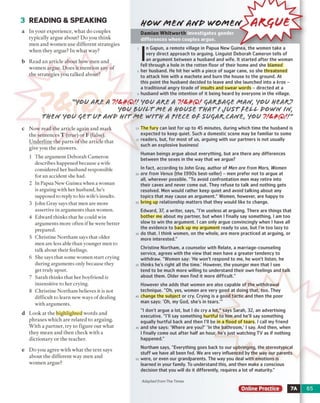 3 READING & SPEAKING
a In your experience, what do couples
typically argue about? Do you think
men and women use different strategies
when they argue? In what way?
b Read an article about how men and
women argue. D oes it mention any of
the strategies you talked about?
H o w M tr f AtrP w ornf w p A K tf U E
I
n Gapun, a remote village in Papua New Guinea, the women take a
very direct approach to arguing. Linguist Deborah Cameron tells of
an argument between a husband and wife. It started after the woman
fell through a hole in the rotten floor of their home and she blamed
her husband. He hit her with a piece of sugar cane, so she threatened
to attack him with a machete and burn the house to the ground. At
this point the husband decided to leave and she launched into a Zeros -
a traditional angry tirade of insults and swear words - directed at a
husband with the intention of it being heard by everyone in the village.
c
d
e
'you AKB A ?/**(&/ YOUAfU A ?/**(& qAKJSAqe MAtf, YOU HBAKP
YOU $>UtLTM£A HOUSe THATt JU STH PP POWff t(f,
rneu you q erur amp h it Ate w ith a rteee op suqAK.cA(/et you ?/&&&//"
Now read the article again and mark
the sentences T (true) or F (false).
Underline the parts o f the article that
give you the answers.
1 The argument Deborah Cameron
describes happened because a wife
considered her husband responsible
for an accident she had.
2 In Papua New'Guinea when a woman
is arguing with her husband, he’s
supposed to reply to his wife's insults.
3 John Gray says that men are more
assertive in arguments than women.
4 Edward thinks that he could win
arguments more often if he were better
prepared.
5 Christine Northant says that older
men are less able than younger men to
talk about their feelings.
6 She says that some women start crying
during arguments only because they
get truly upset.
7 Sarah thinks that her boyfriend is
insensitive to her crying.
8 Christine Northam believes it is not
difficult to learn new ways of dealing
with arguments.
The fury can last for up to 45 minutes, during which time the husband is
expected to keep quiet. Such a domestic scene may be familiar to some
readers, but, for most of us, arguing with our partners is not usually
such an explosive business!
Human beings argue about everything, but are there any differences
between the sexes in the way that we argue?
In fact, according to John Gray, author of Men o re fr o m M a rs , W o m e n
a r e fr o m V e n u s (the 1990s best-seller) - men prefer not to argue at
all, wherever possible. "To avoid confrontation men may retire into
their caves and never come out. They refuse to talk and nothing gets
resolved. Men would rather keep quiet and avoid talking about any
topics that may cause an argument." Women, however, are happy to
bring up relationship matters that they would like to change.
Edward, 37, a writer, says, "I'm useless at arguing. There are things that
bother me about my partner, but when I finally say something, I am too
slow to win the argument. I can only argue convincingly when I have all
the evidence to back up my argument ready to use, but I'm too lazy to
do that. I think women, on the whole, are more practiced at arguing, or
more interested."
Christine Northam, a counselor with Relate, a marriage-counseling
service, agrees with the view that men have a greater tendency to
withdraw. "Women say: 'He won't respond to me, he won't listen, he
thinks he's right all the time.' However, the younger men that I see
tend to be much more willing to understand their own feelings and talk
about them. Older men find it more difficult."
However she adds that women are also capable of the withdrawal
technique. "Oh, yes, women are very good at doing that, too. They
change the subject or cry. Crying is a good tactic and then the poor
man says: 'Oh, my God, she's in tears.'"
”1don't argue a lot, but I do cry a lot," says Sarah, 32, an advertising
executive. "I'll say something hurtful to him and he'll say something
equally hurtful back and then I'll be in a flood of tears. I call my friend
and she says: 'Where are you?' 'In the bathroom,' I say. And then, when
I finally come out after half an hour, he's just watching TV as if nothing
happened."
Northam says, "Everything goes back to our upbringing, the stereotypical
stuff we have all been fed. We are very influenced by the way our parents
were, or even our grandparents. The way you deal with emotions is
learned in your family. To understand this, and then make a conscious
decision that you will do it differently, requires a lot of maturity."
Look at the highlighted words and
phrases which are related to arguing.
With a partner, try to figure out what
they mean and then check with a
dictionary or the teacher.
Do you agree with what the text says
about the different way men and
women argue?
Adapted from The Times
Online Practice
Damian Whitworth
 